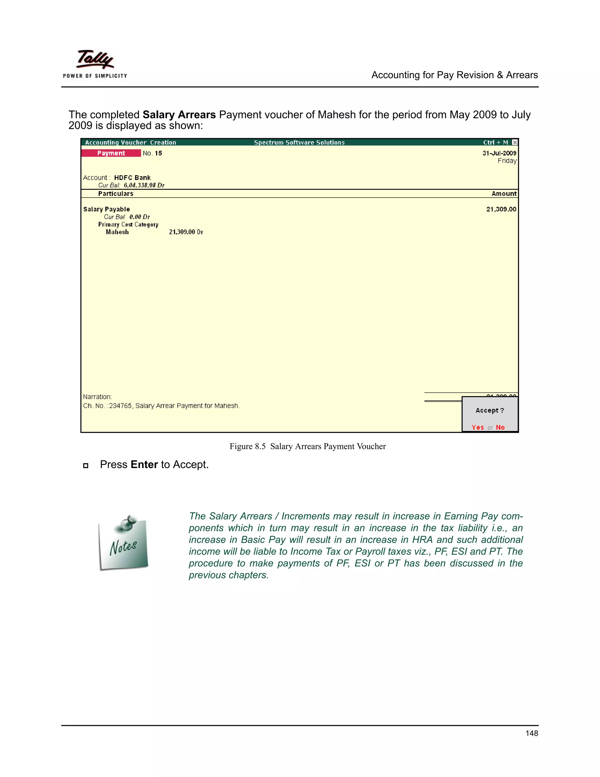 Accounting for Pay Revision & Arrears



The completed Salary Arrears Payment voucher of Mahesh for the period from May 2009 to July
2009 is displayed as shown:




                                Figure 8.5 Salary Arrears Payment Voucher

      Press Enter to Accept.



                       The Salary Arrears / Increments may result in increase in Earning Pay com-
                       ponents which in turn may result in an increase in the tax liability i.e., an
                       increase in Basic Pay will result in an increase in HRA and such additional
                       income will be liable to Income Tax or Payroll taxes viz., PF, ESI and PT. The
                       procedure to make payments of PF, ESI or PT has been discussed in the
                       previous chapters.




                                                                                                        148
 