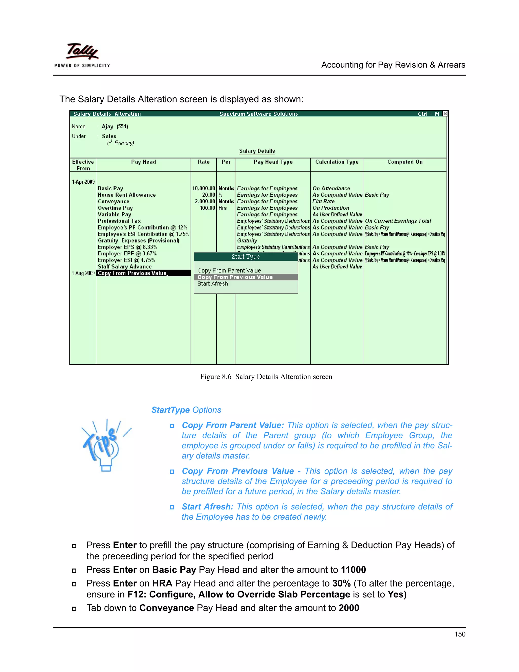 Accounting for Pay Revision & Arrears



The Salary Details Alteration screen is displayed as shown:




                                  Figure 8.6 Salary Details Alteration screen



                      StartType Options
                             Copy From Parent Value: This option is selected, when the pay struc-
                             ture details of the Parent group (to which Employee Group, the
                             employee is grouped under or falls) is required to be prefilled in the Sal-
                             ary details master.
                             Copy From Previous Value - This option is selected, when the pay
                             structure details of the Employee for a preceeding period is required to
                             be prefilled for a future period, in the Salary details master.
                             Start Afresh: This option is selected, when the pay structure details of
                             the Employee has to be created newly.


      Press Enter to prefill the pay structure (comprising of Earning & Deduction Pay Heads) of
      the preceeding period for the specified period
      Press Enter on Basic Pay Pay Head and alter the amount to 11000
      Press Enter on HRA Pay Head and alter the percentage to 30% (To alter the percentage,
      ensure in F12: Configure, Allow to Override Slab Percentage is set to Yes)
      Tab down to Conveyance Pay Head and alter the amount to 2000

                                                                                                           150
 
