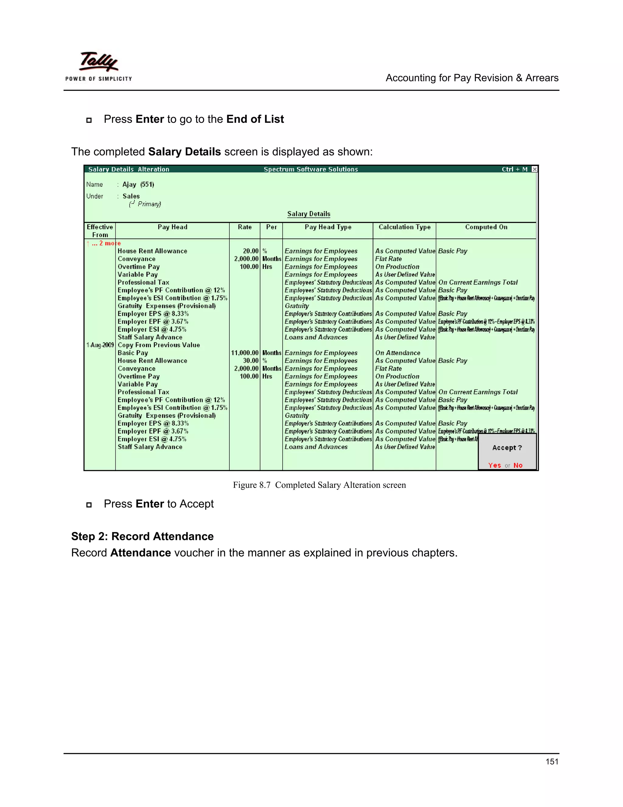 Accounting for Pay Revision & Arrears



      Press Enter to go to the End of List

The completed Salary Details screen is displayed as shown:




                               Figure 8.7 Completed Salary Alteration screen

      Press Enter to Accept

Step 2: Record Attendance
Record Attendance voucher in the manner as explained in previous chapters.




                                                                                                        151
 