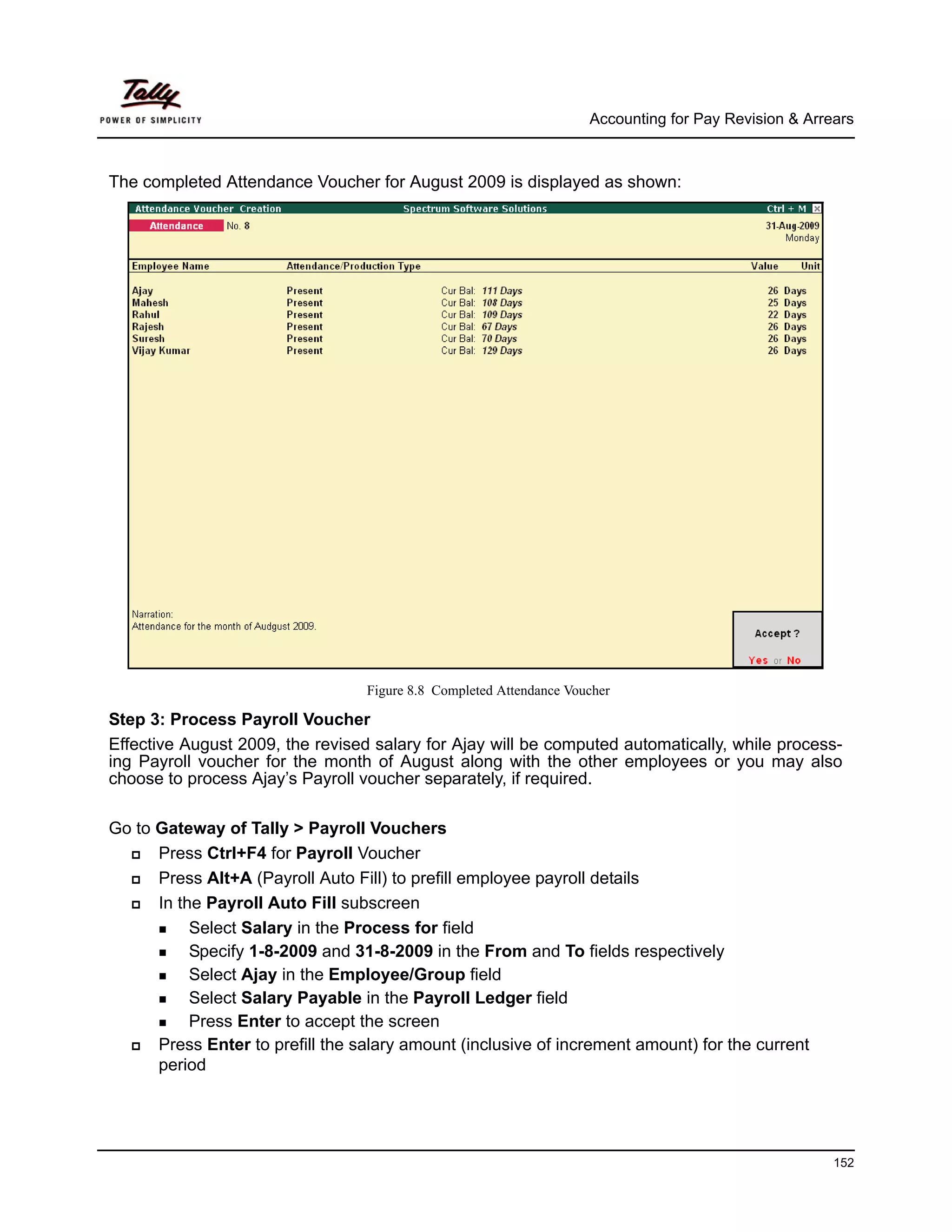 Accounting for Pay Revision & Arrears



The completed Attendance Voucher for August 2009 is displayed as shown:




                                  Figure 8.8 Completed Attendance Voucher

Step 3: Process Payroll Voucher
Effective August 2009, the revised salary for Ajay will be computed automatically, while process-
ing Payroll voucher for the month of August along with the other employees or you may also
choose to process Ajay’s Payroll voucher separately, if required.

Go to Gateway of Tally > Payroll Vouchers
      Press Ctrl+F4 for Payroll Voucher
      Press Alt+A (Payroll Auto Fill) to prefill employee payroll details
      In the Payroll Auto Fill subscreen
           Select Salary in the Process for field
           Specify 1-8-2009 and 31-8-2009 in the From and To fields respectively
           Select Ajay in the Employee/Group field
           Select Salary Payable in the Payroll Ledger field
           Press Enter to accept the screen
      Press Enter to prefill the salary amount (inclusive of increment amount) for the current
      period




                                                                                                       152
 