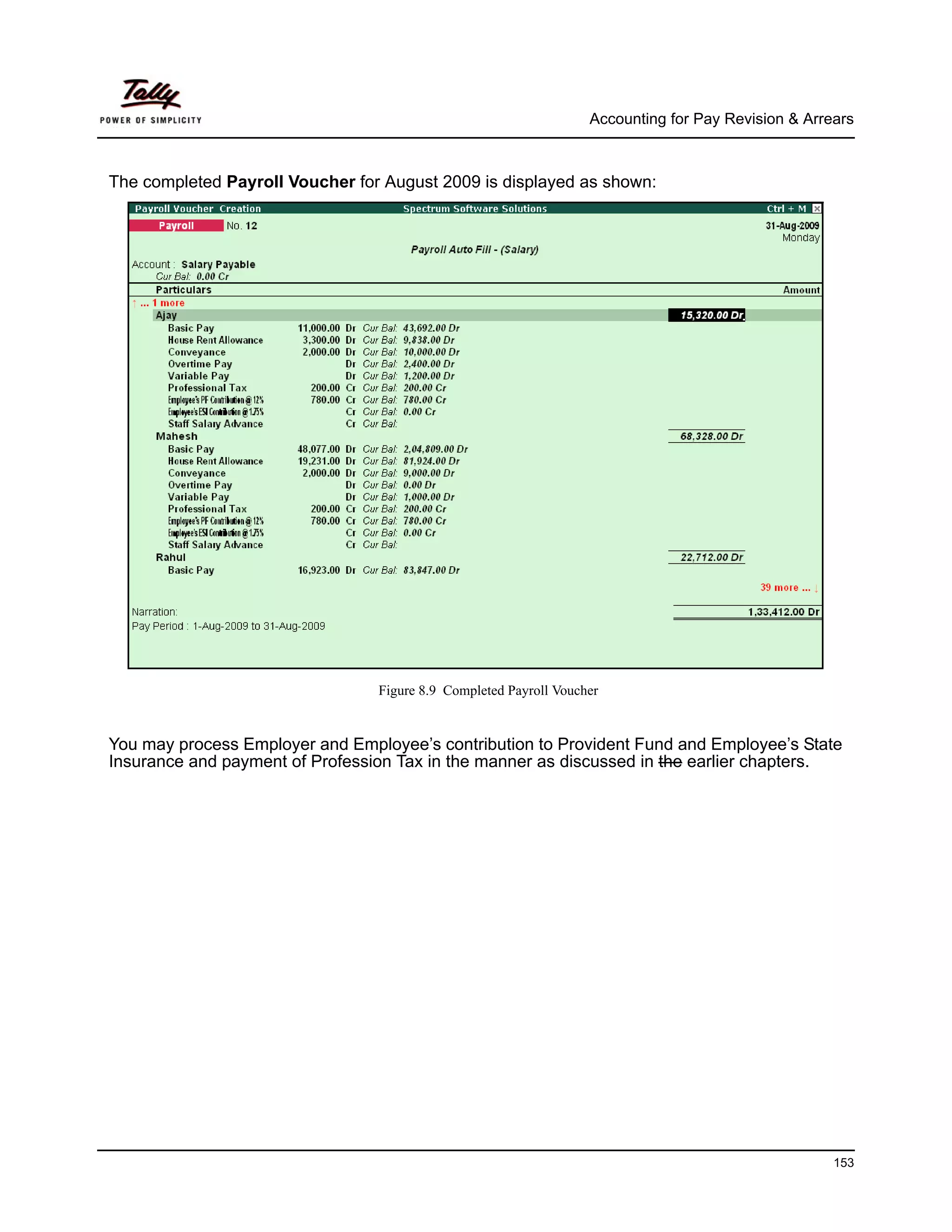 Accounting for Pay Revision & Arrears



The completed Payroll Voucher for August 2009 is displayed as shown:




                                 Figure 8.9 Completed Payroll Voucher


You may process Employer and Employee’s contribution to Provident Fund and Employee’s State
Insurance and payment of Profession Tax in the manner as discussed in the earlier chapters.




                                                                                                     153
 