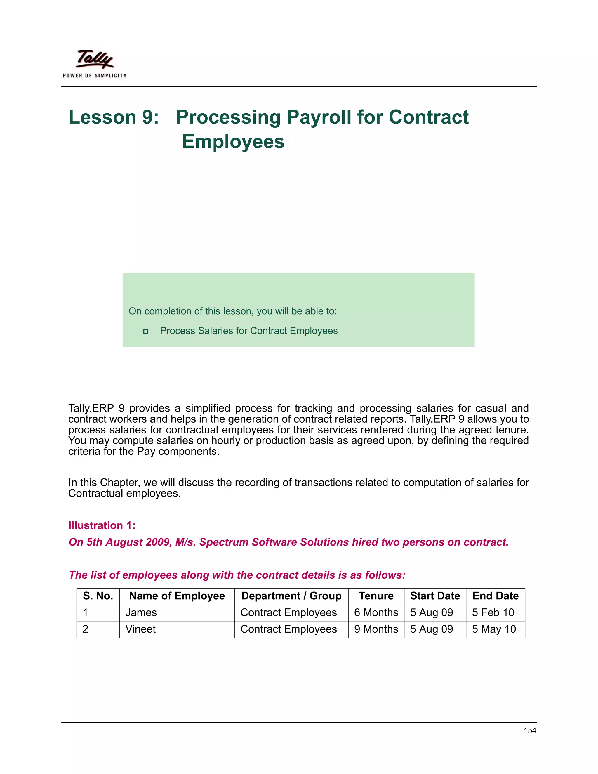 Lesson 9: Processing Payroll for Contract
          Employees




             Lesson Objectives
             On completion of this lesson, you will be able to:

                     Process Salaries for Contract Employees




Tally.ERP 9 provides a simplified process for tracking and processing salaries for casual and
contract workers and helps in the generation of contract related reports. Tally.ERP 9 allows you to
process salaries for contractual employees for their services rendered during the agreed tenure.
You may compute salaries on hourly or production basis as agreed upon, by defining the required
criteria for the Pay components.

In this Chapter, we will discuss the recording of transactions related to computation of salaries for
Contractual employees.


Illustration 1:
On 5th August 2009, M/s. Spectrum Software Solutions hired two persons on contract.


The list of employees along with the contract details is as follows:
   S. No.    Name of Employee           Department / Group        Tenure     Start Date   End Date
   1        James                      Contract Employees         6 Months   5 Aug 09     5 Feb 10
   2        Vineet                     Contract Employees         9 Months   5 Aug 09     5 May 10




                                                                                                     154
 