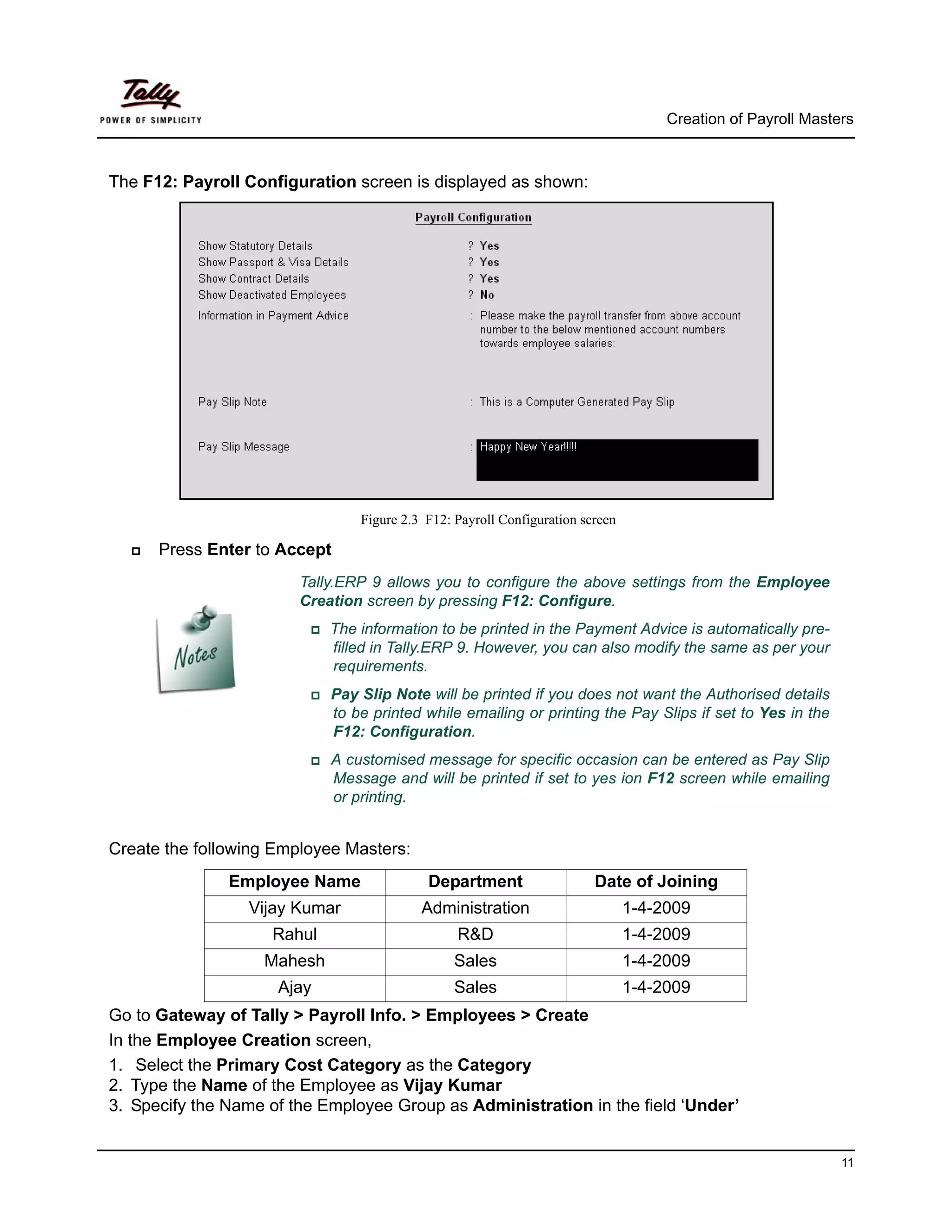 Creation of Payroll Masters



The F12: Payroll Configuration screen is displayed as shown:




                                Figure 2.3 F12: Payroll Configuration screen

      Press Enter to Accept
                        Tally.ERP 9 allows you to configure the above settings from the Employee
                        Creation screen by pressing F12: Configure.
                            The information to be printed in the Payment Advice is automatically pre-
                            filled in Tally.ERP 9. However, you can also modify the same as per your
                            requirements.
                            Pay Slip Note will be printed if you does not want the Authorised details
                            to be printed while emailing or printing the Pay Slips if set to Yes in the
                            F12: Configuration.
                            A customised message for specific occasion can be entered as Pay Slip
                            Message and will be printed if set to yes ion F12 screen while emailing
                            or printing.


Create the following Employee Masters:
               Employee Name               Department                   Date of Joining
                 Vijay Kumar              Administration                       1-4-2009
                    Rahul                       R&D                            1-4-2009
                   Mahesh                       Sales                          1-4-2009
                     Ajay                       Sales                          1-4-2009
Go to Gateway of Tally > Payroll Info. > Employees > Create
In the Employee Creation screen,
1. Select the Primary Cost Category as the Category
2. Type the Name of the Employee as Vijay Kumar
3. Specify the Name of the Employee Group as Administration in the field ‘Under’


                                                                                                             11
 