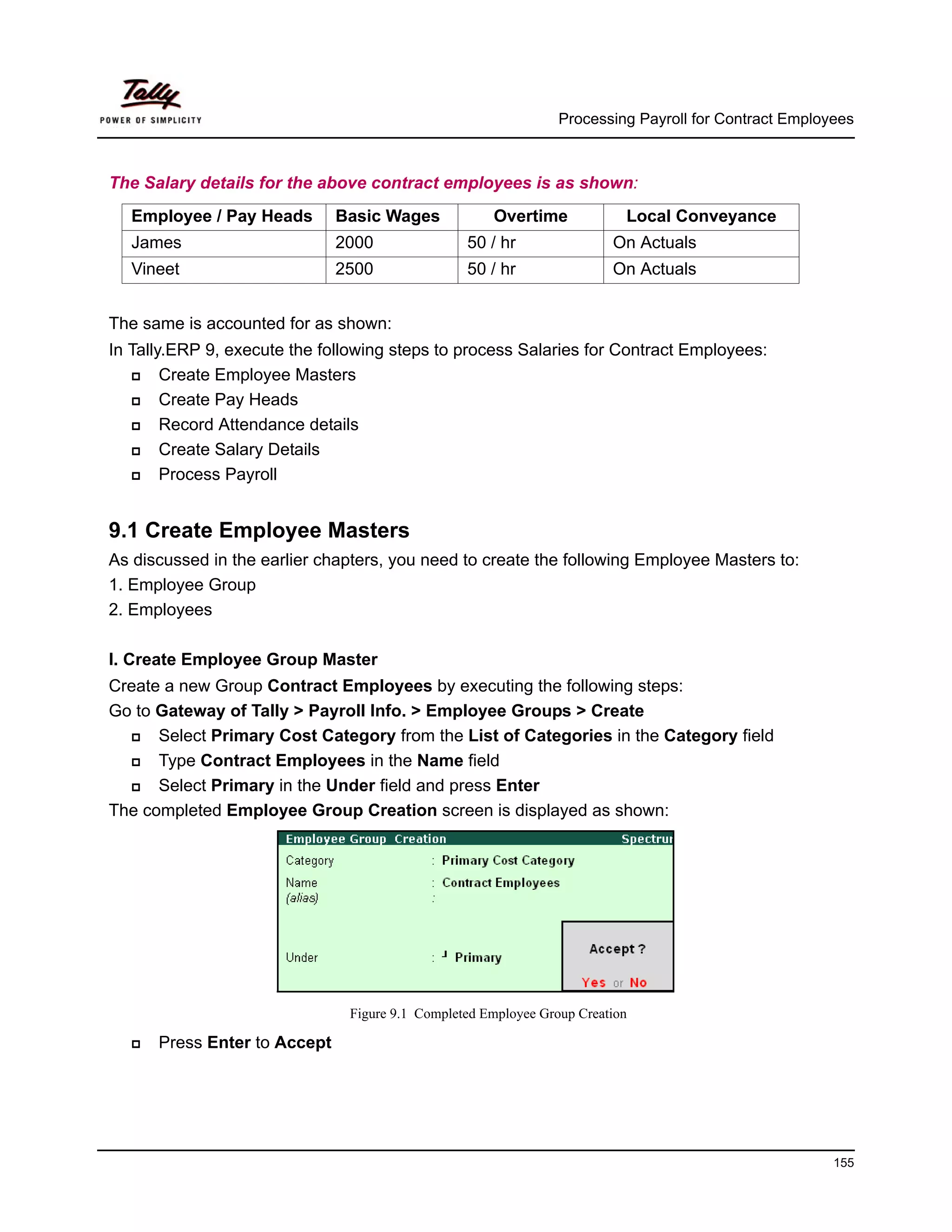 Processing Payroll for Contract Employees



The Salary details for the above contract employees is as shown:
  Employee / Pay Heads        Basic Wages            Overtime             Local Conveyance
  James                       2000               50 / hr                On Actuals
  Vineet                      2500               50 / hr                On Actuals


The same is accounted for as shown:
In Tally.ERP 9, execute the following steps to process Salaries for Contract Employees:
        Create Employee Masters
        Create Pay Heads
        Record Attendance details
        Create Salary Details
        Process Payroll


9.1 Create Employee Masters
As discussed in the earlier chapters, you need to create the following Employee Masters to:
1. Employee Group
2. Employees

I. Create Employee Group Master
Create a new Group Contract Employees by executing the following steps:
Go to Gateway of Tally > Payroll Info. > Employee Groups > Create
      Select Primary Cost Category from the List of Categories in the Category field
      Type Contract Employees in the Name field
      Select Primary in the Under field and press Enter
The completed Employee Group Creation screen is displayed as shown:




                               Figure 9.1 Completed Employee Group Creation

      Press Enter to Accept




                                                                                                      155
 