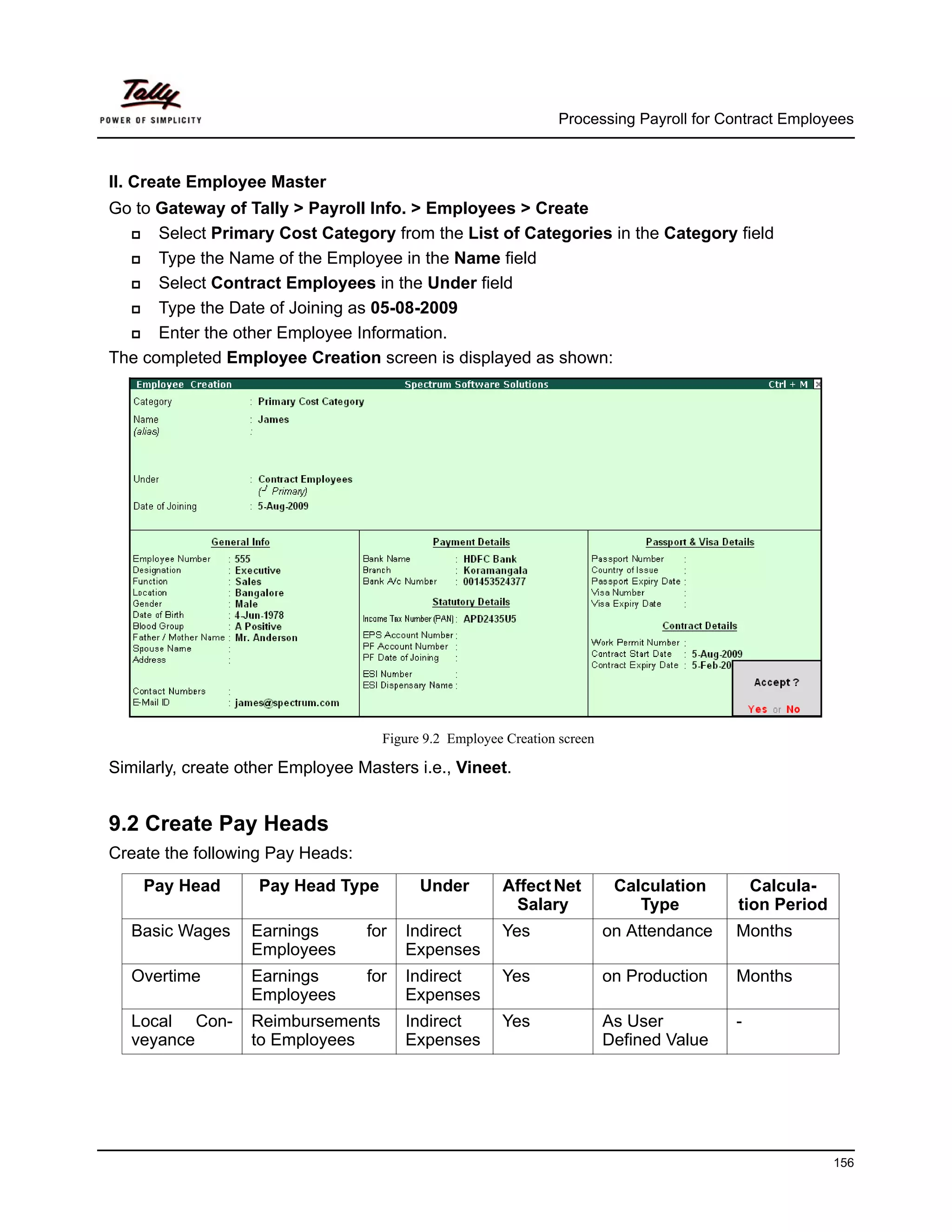 Processing Payroll for Contract Employees



II. Create Employee Master
Go to Gateway of Tally > Payroll Info. > Employees > Create
      Select Primary Cost Category from the List of Categories in the Category field
      Type the Name of the Employee in the Name field
      Select Contract Employees in the Under field
      Type the Date of Joining as 05-08-2009
      Enter the other Employee Information.
The completed Employee Creation screen is displayed as shown:




                                    Figure 9.2 Employee Creation screen

Similarly, create other Employee Masters i.e., Vineet.


9.2 Create Pay Heads
Create the following Pay Heads:
    Pay Head        Pay Head Type         Under        Affect Net          Calculation      Calcula-
                                                        Salary                Type        tion Period
   Basic Wages     Earnings       for   Indirect       Yes                on Attendance   Months
                   Employees            Expenses
   Overtime        Earnings       for   Indirect       Yes                on Production   Months
                   Employees            Expenses
   Local Con-      Reimbursements       Indirect       Yes                As User         -
   veyance         to Employees         Expenses                          Defined Value




                                                                                                        156
 