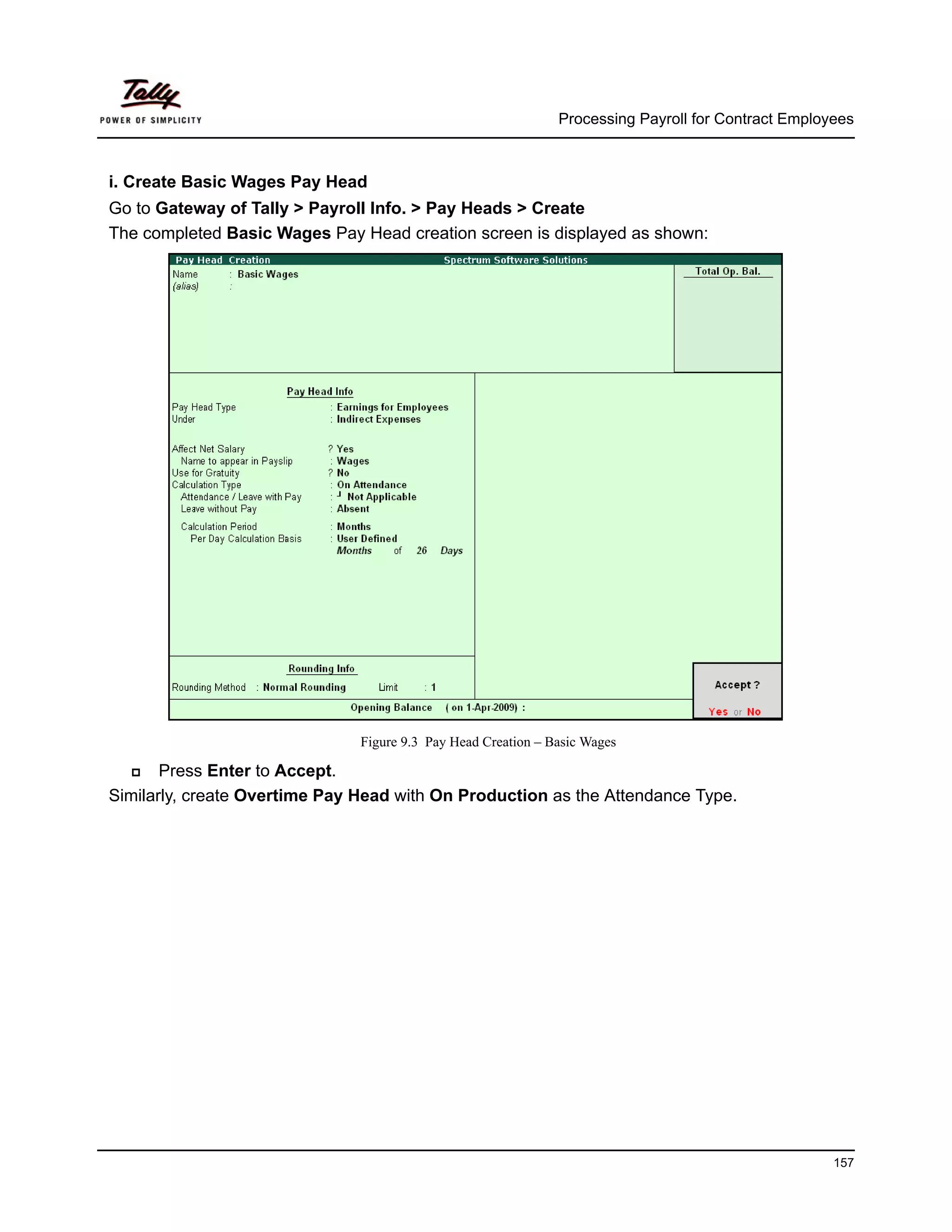 Processing Payroll for Contract Employees



i. Create Basic Wages Pay Head
Go to Gateway of Tally > Payroll Info. > Pay Heads > Create
The completed Basic Wages Pay Head creation screen is displayed as shown:




                               Figure 9.3 Pay Head Creation – Basic Wages

       Press Enter to Accept.
Similarly, create Overtime Pay Head with On Production as the Attendance Type.




                                                                                                     157
 