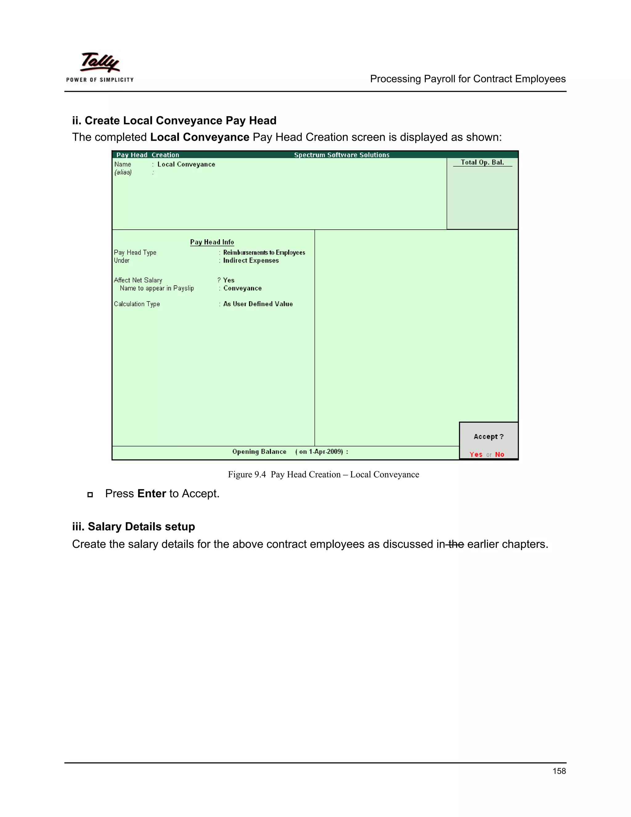 Processing Payroll for Contract Employees



ii. Create Local Conveyance Pay Head
The completed Local Conveyance Pay Head Creation screen is displayed as shown:




                               Figure 9.4 Pay Head Creation – Local Conveyance

      Press Enter to Accept.

iii. Salary Details setup
Create the salary details for the above contract employees as discussed in the earlier chapters.




                                                                                                       158
 