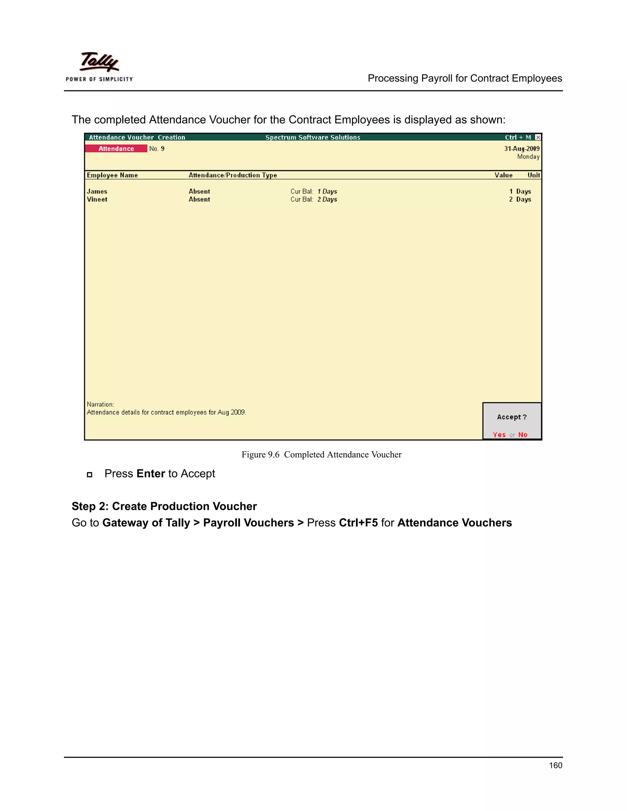 Processing Payroll for Contract Employees



The completed Attendance Voucher for the Contract Employees is displayed as shown:




                                Figure 9.6 Completed Attendance Voucher

      Press Enter to Accept

Step 2: Create Production Voucher
Go to Gateway of Tally > Payroll Vouchers > Press Ctrl+F5 for Attendance Vouchers




                                                                                                    160
 