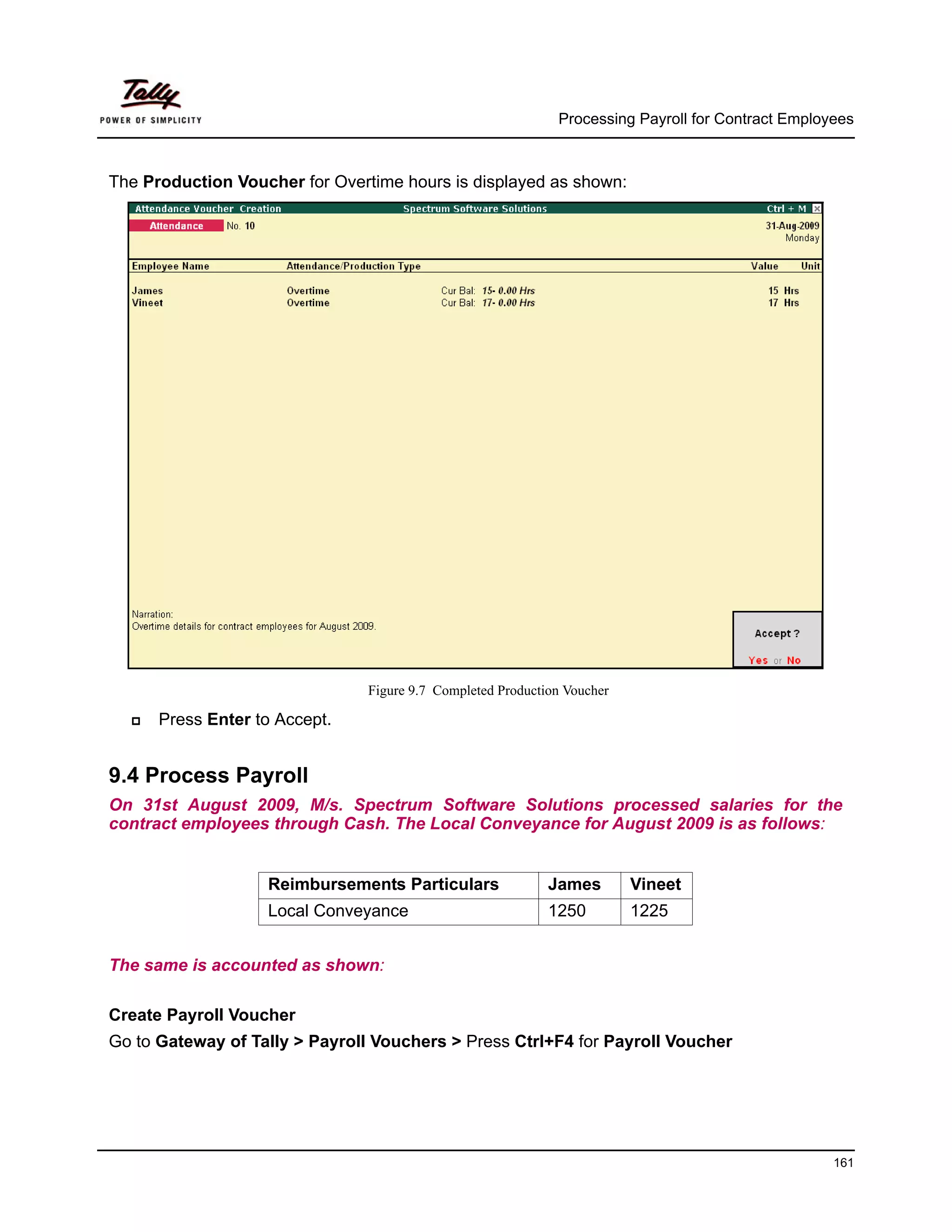 Processing Payroll for Contract Employees



The Production Voucher for Overtime hours is displayed as shown:




                                Figure 9.7 Completed Production Voucher

      Press Enter to Accept.


9.4 Process Payroll
On 31st August 2009, M/s. Spectrum Software Solutions processed salaries for the
contract employees through Cash. The Local Conveyance for August 2009 is as follows:


                   Reimbursements Particulars                James        Vineet
                   Local Conveyance                          1250         1225


The same is accounted as shown:

Create Payroll Voucher
Go to Gateway of Tally > Payroll Vouchers > Press Ctrl+F4 for Payroll Voucher




                                                                                                    161
 