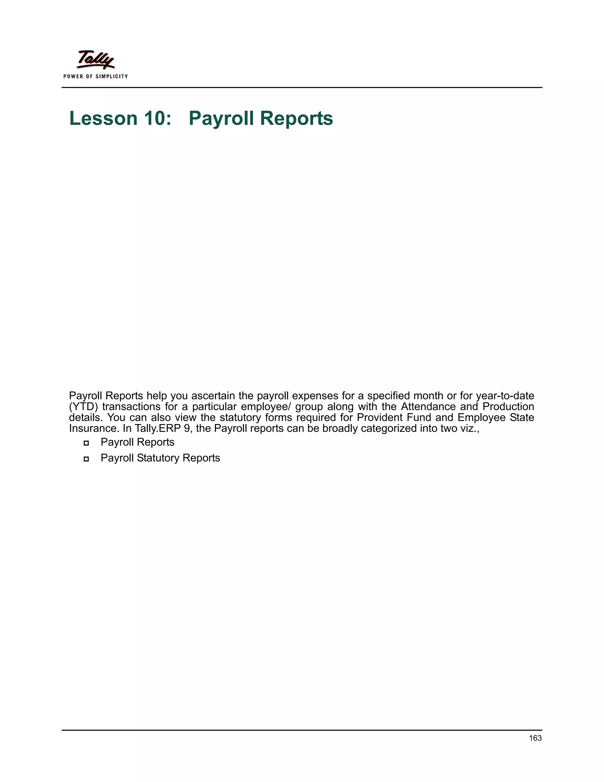 Lesson 10: Payroll Reports




Payroll Reports help you ascertain the payroll expenses for a specified month or for year-to-date
(YTD) transactions for a particular employee/ group along with the Attendance and Production
details. You can also view the statutory forms required for Provident Fund and Employee State
Insurance. In Tally.ERP 9, the Payroll reports can be broadly categorized into two viz.,
       Payroll Reports
       Payroll Statutory Reports




                                                                                               163
 