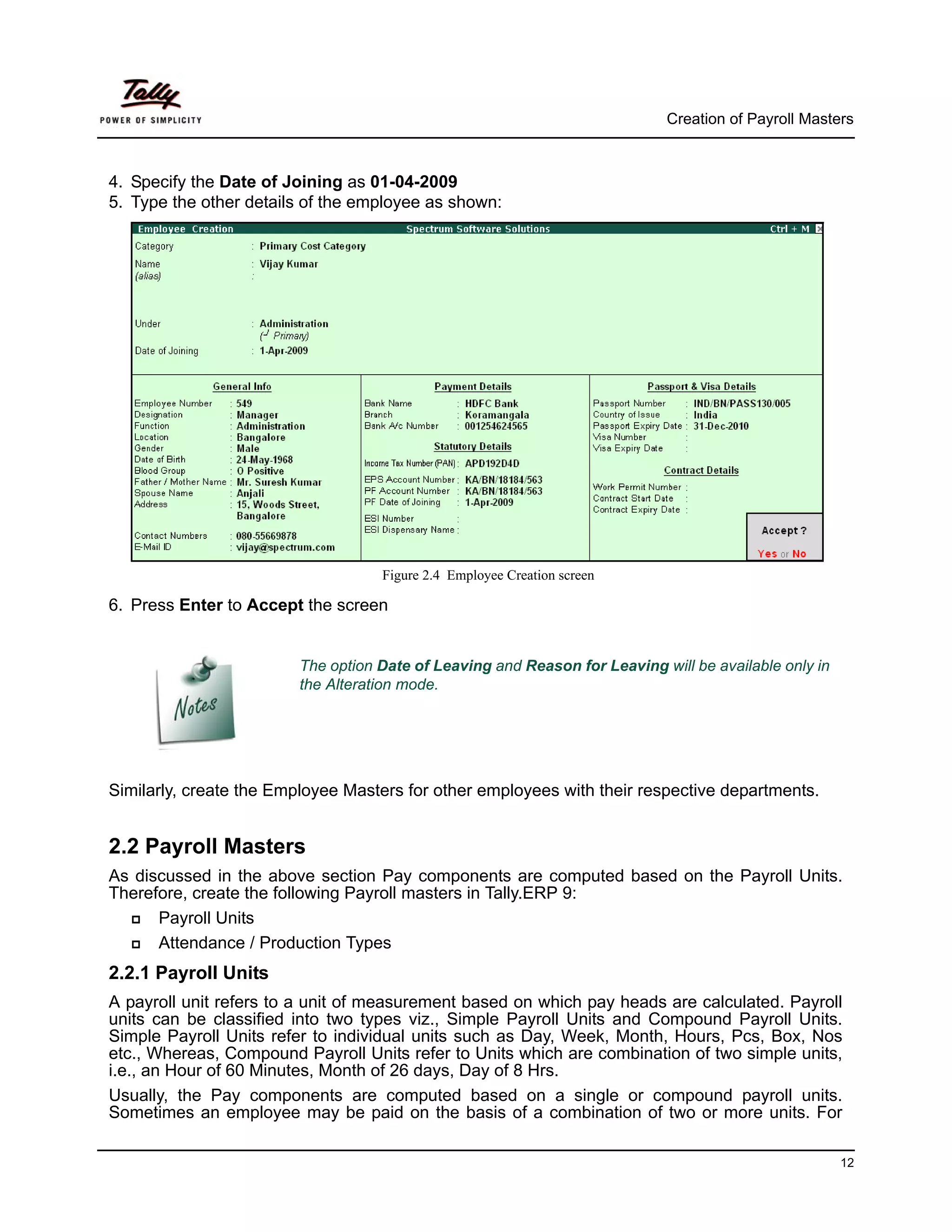 Creation of Payroll Masters



4. Specify the Date of Joining as 01-04-2009
5. Type the other details of the employee as shown:




                                   Figure 2.4 Employee Creation screen

6. Press Enter to Accept the screen


                        The option Date of Leaving and Reason for Leaving will be available only in
                        the Alteration mode.




Similarly, create the Employee Masters for other employees with their respective departments.


2.2 Payroll Masters
As discussed in the above section Pay components are computed based on the Payroll Units.
Therefore, create the following Payroll masters in Tally.ERP 9:
      Payroll Units
      Attendance / Production Types
2.2.1 Payroll Units
A payroll unit refers to a unit of measurement based on which pay heads are calculated. Payroll
units can be classified into two types viz., Simple Payroll Units and Compound Payroll Units.
Simple Payroll Units refer to individual units such as Day, Week, Month, Hours, Pcs, Box, Nos
etc., Whereas, Compound Payroll Units refer to Units which are combination of two simple units,
i.e., an Hour of 60 Minutes, Month of 26 days, Day of 8 Hrs.
Usually, the Pay components are computed based on a single or compound payroll units.
Sometimes an employee may be paid on the basis of a combination of two or more units. For

                                                                                                      12
 