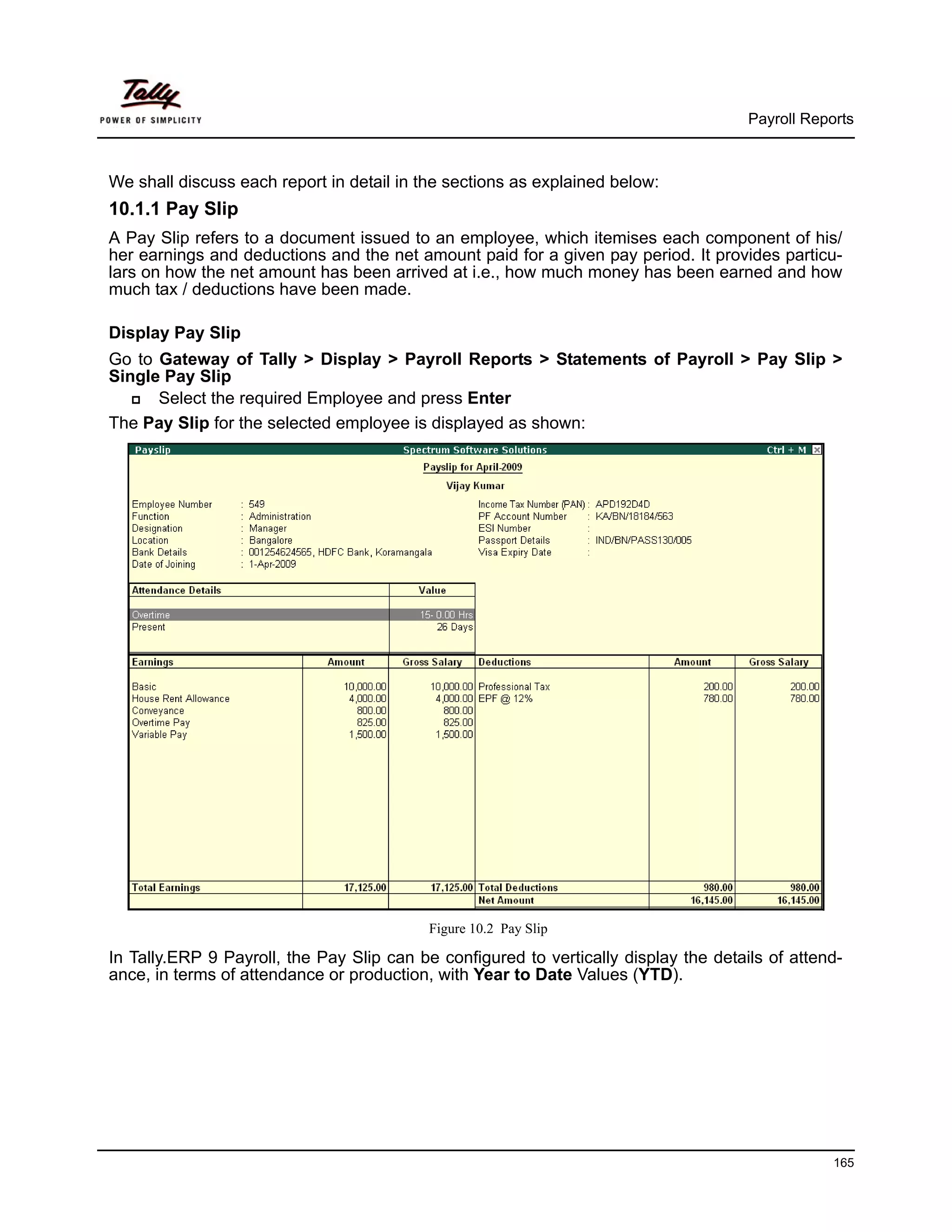 Payroll Reports



We shall discuss each report in detail in the sections as explained below:
10.1.1 Pay Slip
A Pay Slip refers to a document issued to an employee, which itemises each component of his/
her earnings and deductions and the net amount paid for a given pay period. It provides particu-
lars on how the net amount has been arrived at i.e., how much money has been earned and how
much tax / deductions have been made.

Display Pay Slip
Go to Gateway of Tally > Display > Payroll Reports > Statements of Payroll > Pay Slip >
Single Pay Slip
      Select the required Employee and press Enter
The Pay Slip for the selected employee is displayed as shown:




                                           Figure 10.2 Pay Slip

In Tally.ERP 9 Payroll, the Pay Slip can be configured to vertically display the details of attend-
ance, in terms of attendance or production, with Year to Date Values (YTD).




                                                                                                  165
 