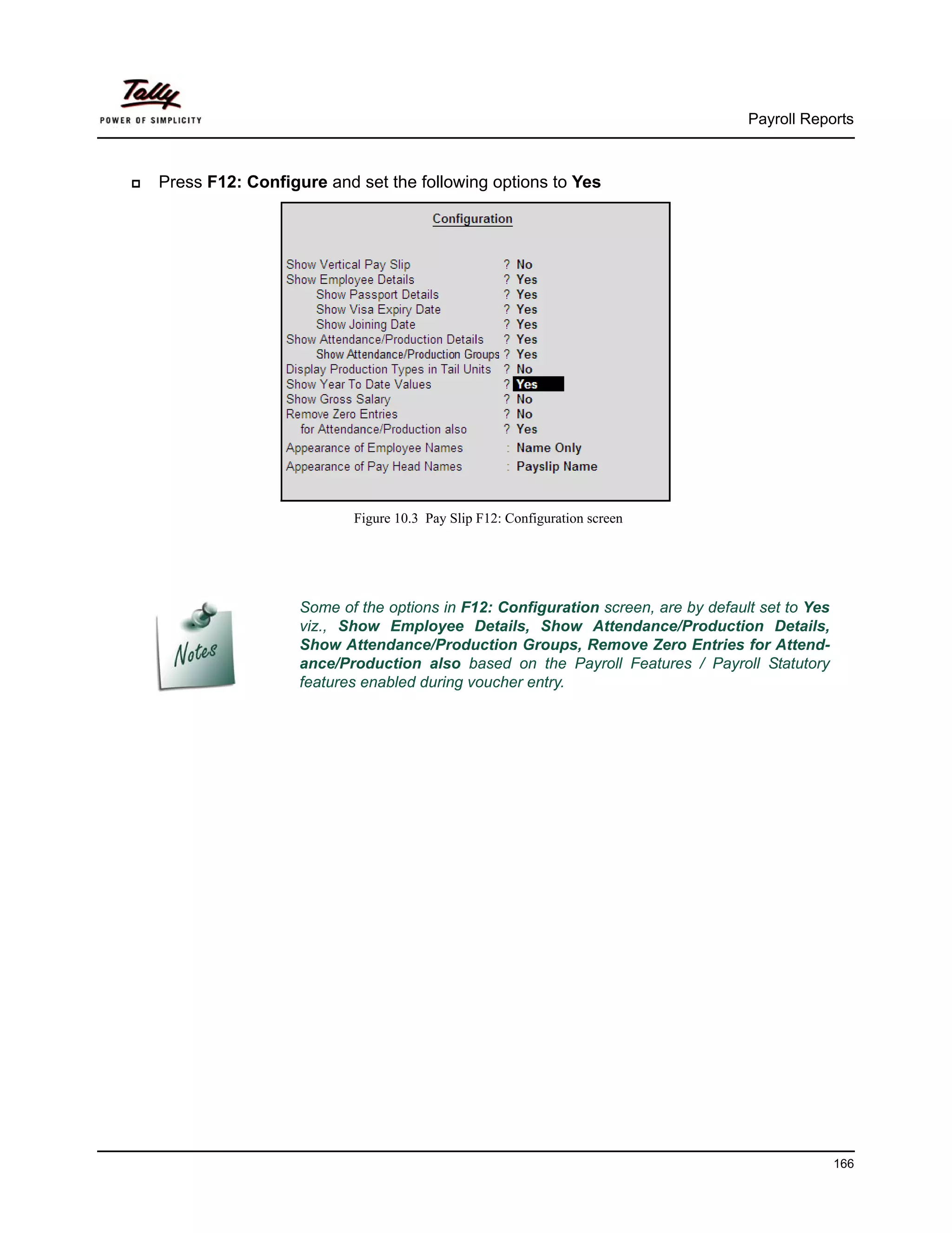 Payroll Reports



Press F12: Configure and set the following options to Yes




                         Figure 10.3 Pay Slip F12: Configuration screen




                  Some of the options in F12: Configuration screen, are by default set to Yes
                  viz., Show Employee Details, Show Attendance/Production Details,
                  Show Attendance/Production Groups, Remove Zero Entries for Attend-
                  ance/Production also based on the Payroll Features / Payroll Statutory
                  features enabled during voucher entry.




                                                                                                166
 