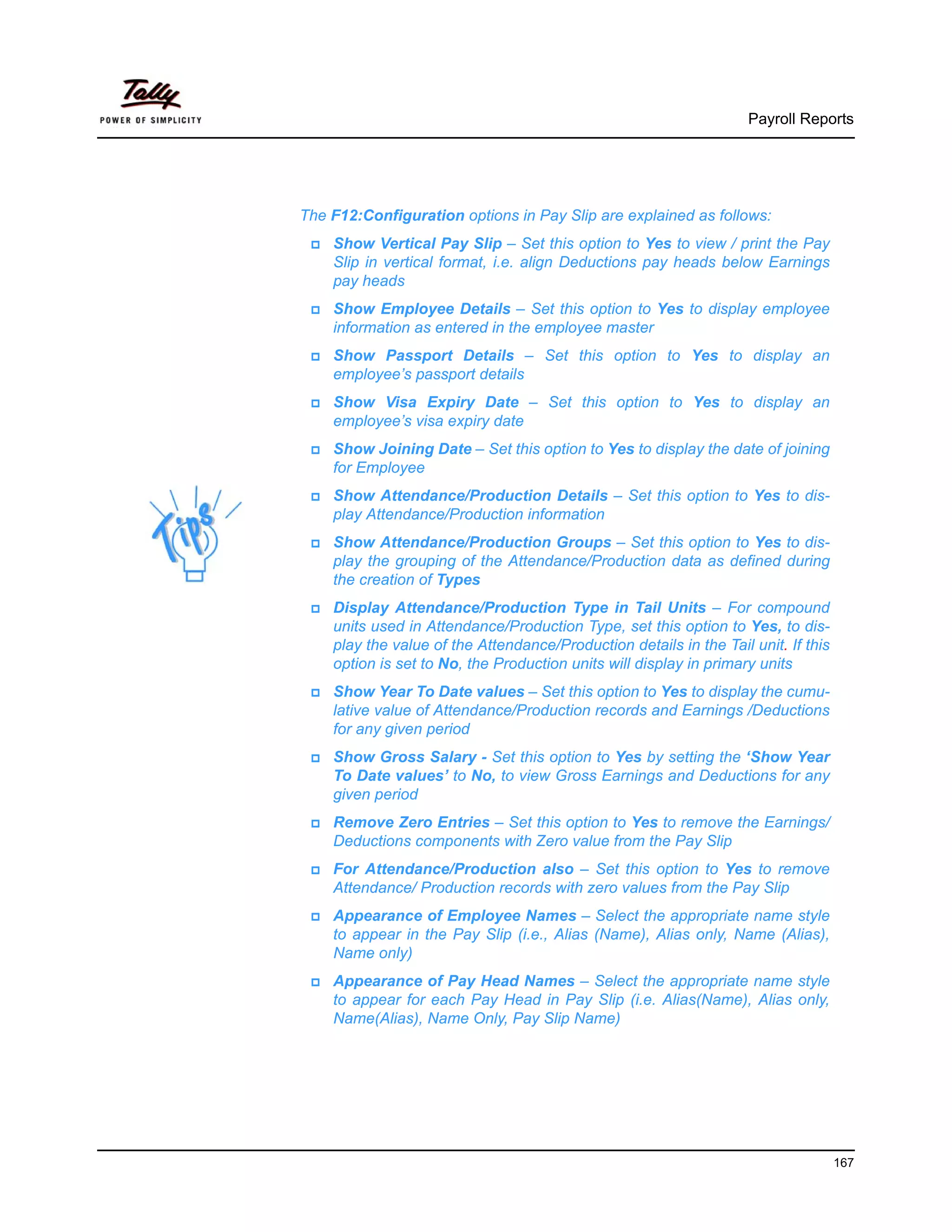 Payroll Reports




The F12:Configuration options in Pay Slip are explained as follows:
    Show Vertical Pay Slip – Set this option to Yes to view / print the Pay
    Slip in vertical format, i.e. align Deductions pay heads below Earnings
    pay heads
    Show Employee Details – Set this option to Yes to display employee
    information as entered in the employee master
    Show Passport Details – Set this option to Yes to display an
    employee’s passport details
    Show Visa Expiry Date – Set this option to Yes to display an
    employee’s visa expiry date
    Show Joining Date – Set this option to Yes to display the date of joining
    for Employee
    Show Attendance/Production Details – Set this option to Yes to dis-
    play Attendance/Production information
    Show Attendance/Production Groups – Set this option to Yes to dis-
    play the grouping of the Attendance/Production data as defined during
    the creation of Types
    Display Attendance/Production Type in Tail Units – For compound
    units used in Attendance/Production Type, set this option to Yes, to dis-
    play the value of the Attendance/Production details in the Tail unit. If this
    option is set to No, the Production units will display in primary units
    Show Year To Date values – Set this option to Yes to display the cumu-
    lative value of Attendance/Production records and Earnings /Deductions
    for any given period
    Show Gross Salary - Set this option to Yes by setting the ‘Show Year
    To Date values’ to No, to view Gross Earnings and Deductions for any
    given period
    Remove Zero Entries – Set this option to Yes to remove the Earnings/
    Deductions components with Zero value from the Pay Slip
    For Attendance/Production also – Set this option to Yes to remove
    Attendance/ Production records with zero values from the Pay Slip
    Appearance of Employee Names – Select the appropriate name style
    to appear in the Pay Slip (i.e., Alias (Name), Alias only, Name (Alias),
    Name only)
    Appearance of Pay Head Names – Select the appropriate name style
    to appear for each Pay Head in Pay Slip (i.e. Alias(Name), Alias only,
    Name(Alias), Name Only, Pay Slip Name)




                                                                                    167
 