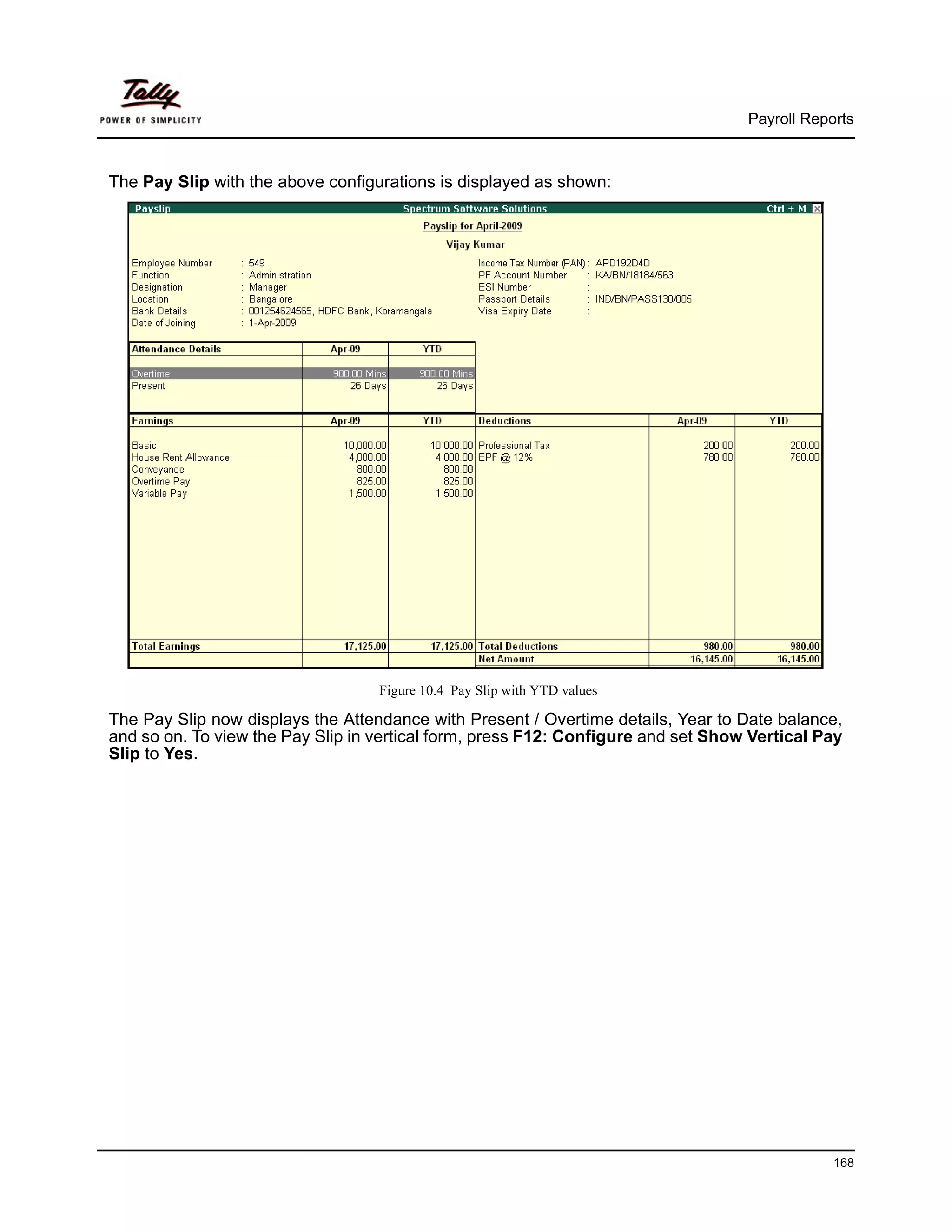Payroll Reports



The Pay Slip with the above configurations is displayed as shown:




                                   Figure 10.4 Pay Slip with YTD values

The Pay Slip now displays the Attendance with Present / Overtime details, Year to Date balance,
and so on. To view the Pay Slip in vertical form, press F12: Configure and set Show Vertical Pay
Slip to Yes.




                                                                                               168
 