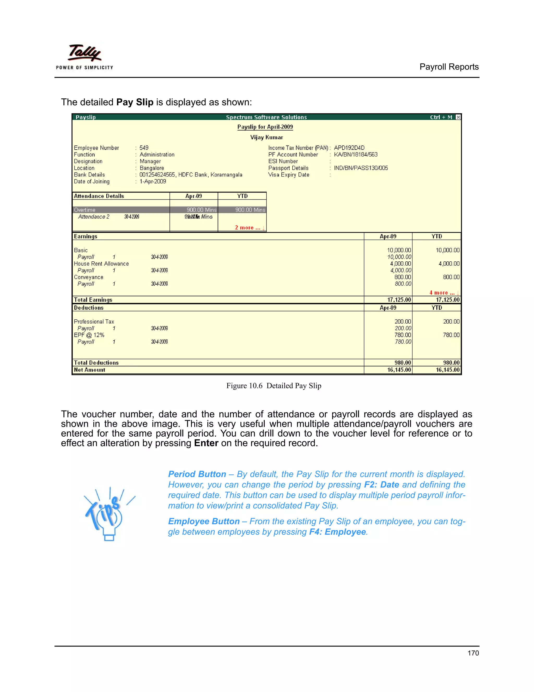 Payroll Reports



The detailed Pay Slip is displayed as shown:




                                       Figure 10.6 Detailed Pay Slip


The voucher number, date and the number of attendance or payroll records are displayed as
shown in the above image. This is very useful when multiple attendance/payroll vouchers are
entered for the same payroll period. You can drill down to the voucher level for reference or to
effect an alteration by pressing Enter on the required record.


                        Period Button – By default, the Pay Slip for the current month is displayed.
                        However, you can change the period by pressing F2: Date and defining the
                        required date. This button can be used to display multiple period payroll infor-
                        mation to view/print a consolidated Pay Slip.
                        Employee Button – From the existing Pay Slip of an employee, you can tog-
                        gle between employees by pressing F4: Employee.




                                                                                                           170
 