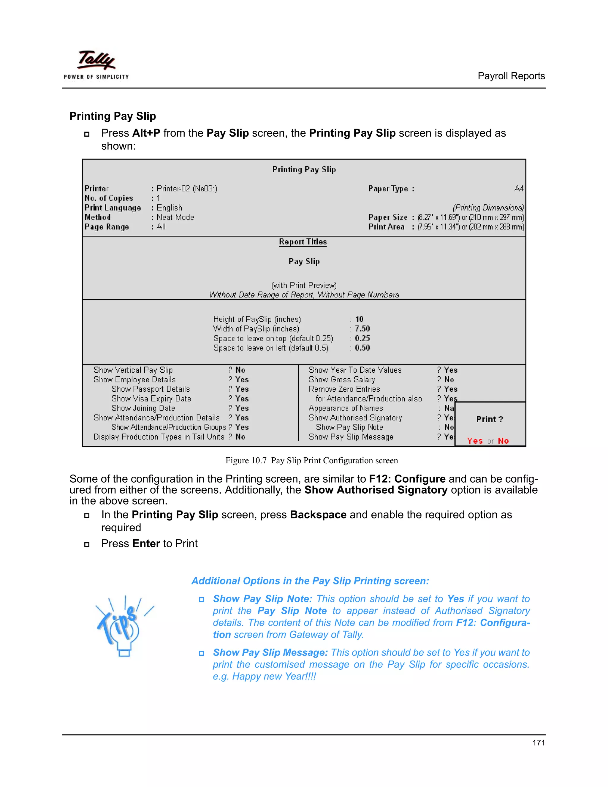 Payroll Reports



Printing Pay Slip
      Press Alt+P from the Pay Slip screen, the Printing Pay Slip screen is displayed as
      shown:




                                Figure 10.7 Pay Slip Print Configuration screen

Some of the configuration in the Printing screen, are similar to F12: Configure and can be config-
ured from either of the screens. Additionally, the Show Authorised Signatory option is available
in the above screen.
       In the Printing Pay Slip screen, press Backspace and enable the required option as
       required
       Press Enter to Print


                         Additional Options in the Pay Slip Printing screen:
                             Show Pay Slip Note: This option should be set to Yes if you want to
                             print the Pay Slip Note to appear instead of Authorised Signatory
                             details. The content of this Note can be modified from F12: Configura-
                             tion screen from Gateway of Tally.
                             Show Pay Slip Message: This option should be set to Yes if you want to
                             print the customised message on the Pay Slip for specific occasions.
                             e.g. Happy new Year!!!!




                                                                                                      171
 