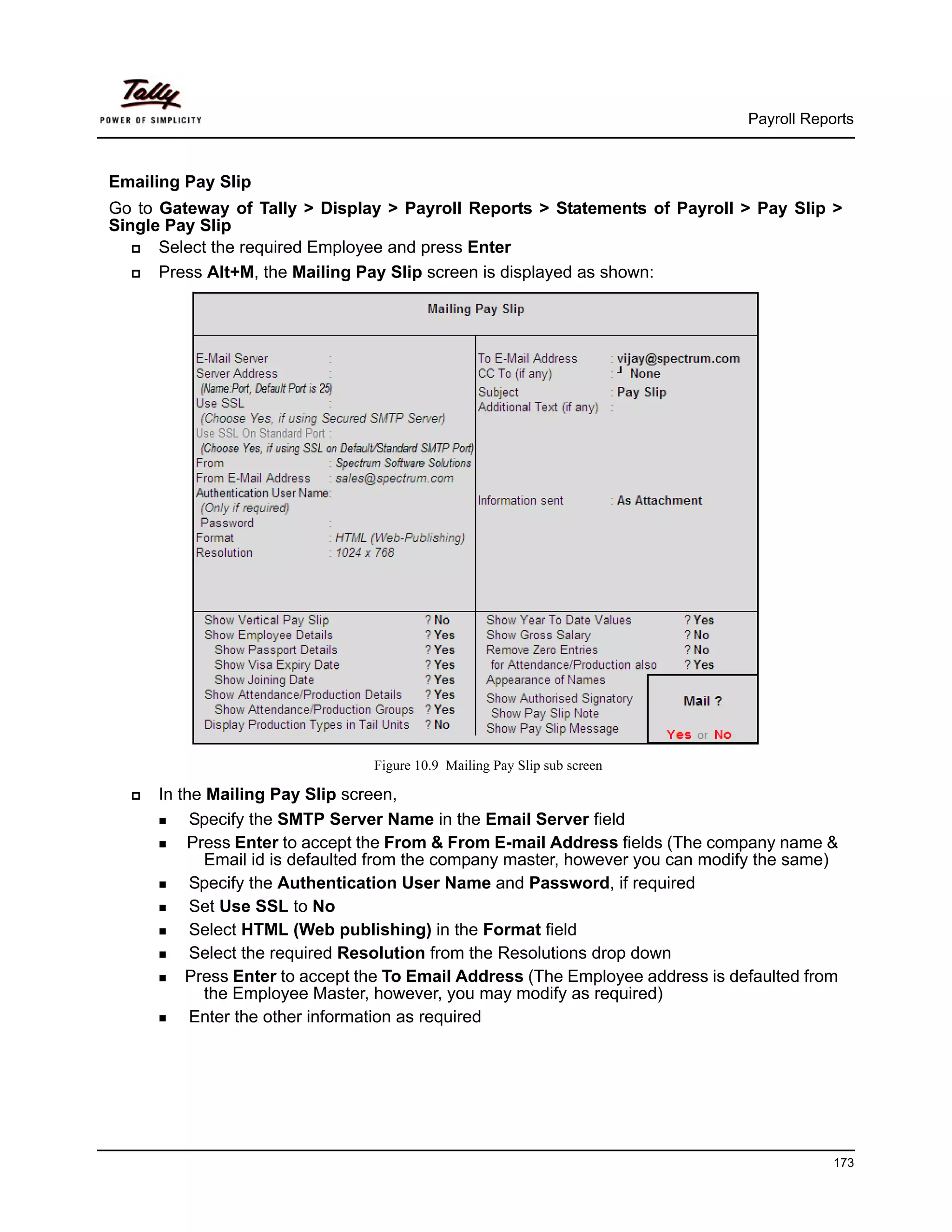 Payroll Reports



Emailing Pay Slip
Go to Gateway of Tally > Display > Payroll Reports > Statements of Payroll > Pay Slip >
Single Pay Slip
      Select the required Employee and press Enter
      Press Alt+M, the Mailing Pay Slip screen is displayed as shown:




                                Figure 10.9 Mailing Pay Slip sub screen

     In the Mailing Pay Slip screen,
          Specify the SMTP Server Name in the Email Server field
         Press Enter to accept the From & From E-mail Address fields (The company name &
            Email id is defaulted from the company master, however you can modify the same)
          Specify the Authentication User Name and Password, if required
          Set Use SSL to No
          Select HTML (Web publishing) in the Format field
          Select the required Resolution from the Resolutions drop down
         Press Enter to accept the To Email Address (The Employee address is defaulted from
            the Employee Master, however, you may modify as required)
          Enter the other information as required




                                                                                           173
 