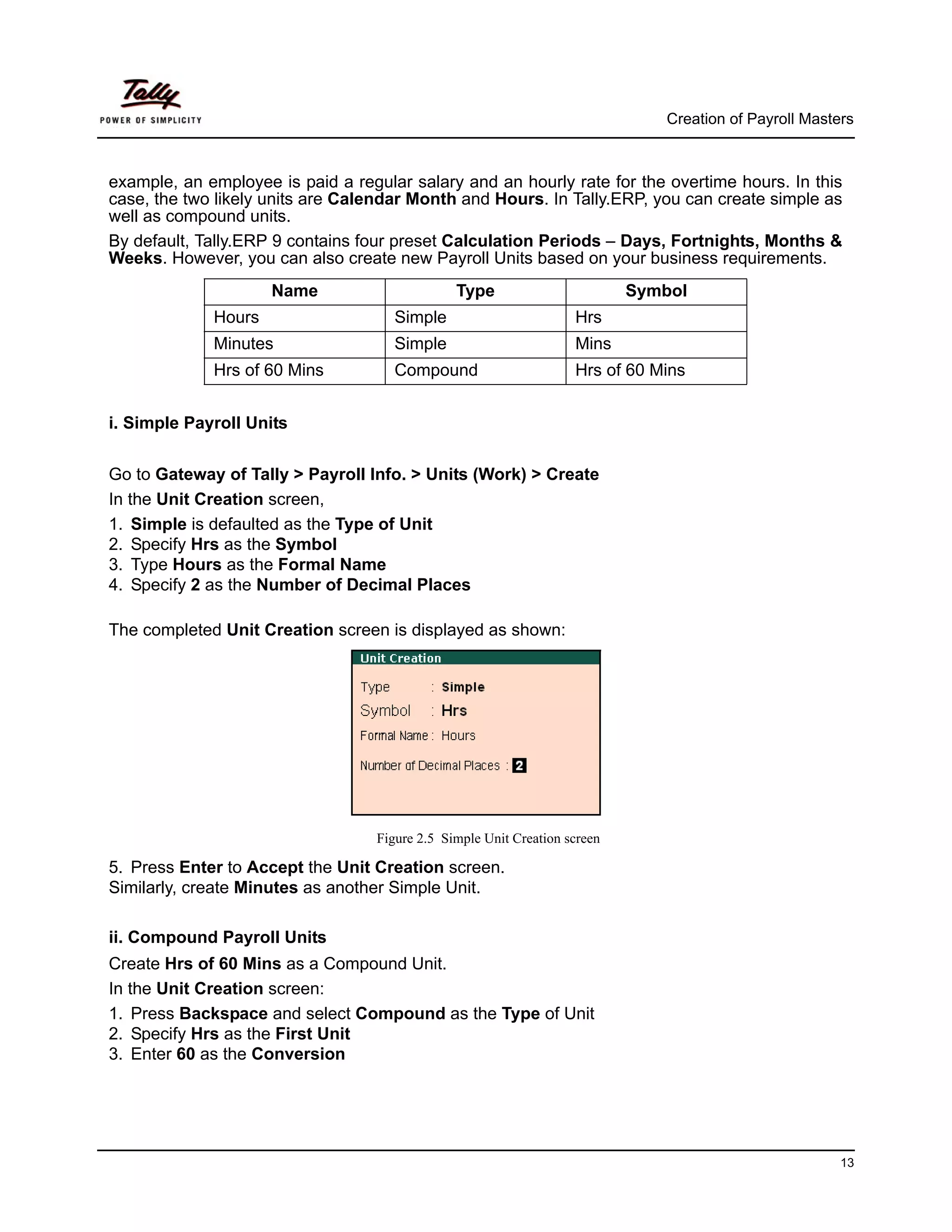 Creation of Payroll Masters



example, an employee is paid a regular salary and an hourly rate for the overtime hours. In this
case, the two likely units are Calendar Month and Hours. In Tally.ERP, you can create simple as
well as compound units.
By default, Tally.ERP 9 contains four preset Calculation Periods – Days, Fortnights, Months &
Weeks. However, you can also create new Payroll Units based on your business requirements.
                     Name                       Type                        Symbol
             Hours                    Simple                        Hrs
             Minutes                  Simple                        Mins
             Hrs of 60 Mins           Compound                      Hrs of 60 Mins


i. Simple Payroll Units


Go to Gateway of Tally > Payroll Info. > Units (Work) > Create
In the Unit Creation screen,
1. Simple is defaulted as the Type of Unit
2. Specify Hrs as the Symbol
3. Type Hours as the Formal Name
4. Specify 2 as the Number of Decimal Places

The completed Unit Creation screen is displayed as shown:




                                   Figure 2.5 Simple Unit Creation screen

5. Press Enter to Accept the Unit Creation screen.
Similarly, create Minutes as another Simple Unit.

ii. Compound Payroll Units
Create Hrs of 60 Mins as a Compound Unit.
In the Unit Creation screen:
1. Press Backspace and select Compound as the Type of Unit
2. Specify Hrs as the First Unit
3. Enter 60 as the Conversion




                                                                                                         13
 
