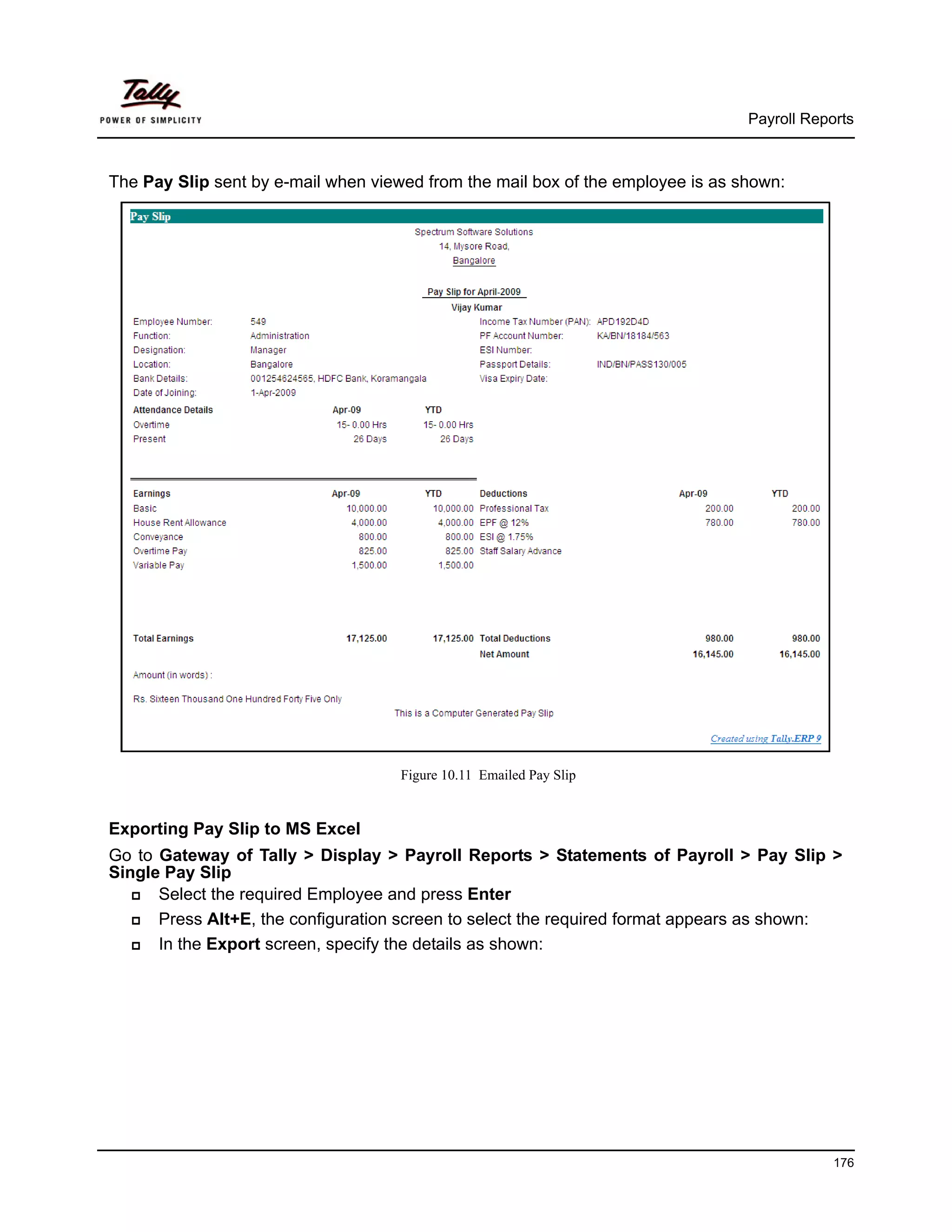 Payroll Reports



The Pay Slip sent by e-mail when viewed from the mail box of the employee is as shown:




                                     Figure 10.11 Emailed Pay Slip


Exporting Pay Slip to MS Excel
Go to Gateway of Tally > Display > Payroll Reports > Statements of Payroll > Pay Slip >
Single Pay Slip
      Select the required Employee and press Enter
      Press Alt+E, the configuration screen to select the required format appears as shown:
      In the Export screen, specify the details as shown:




                                                                                             176
 