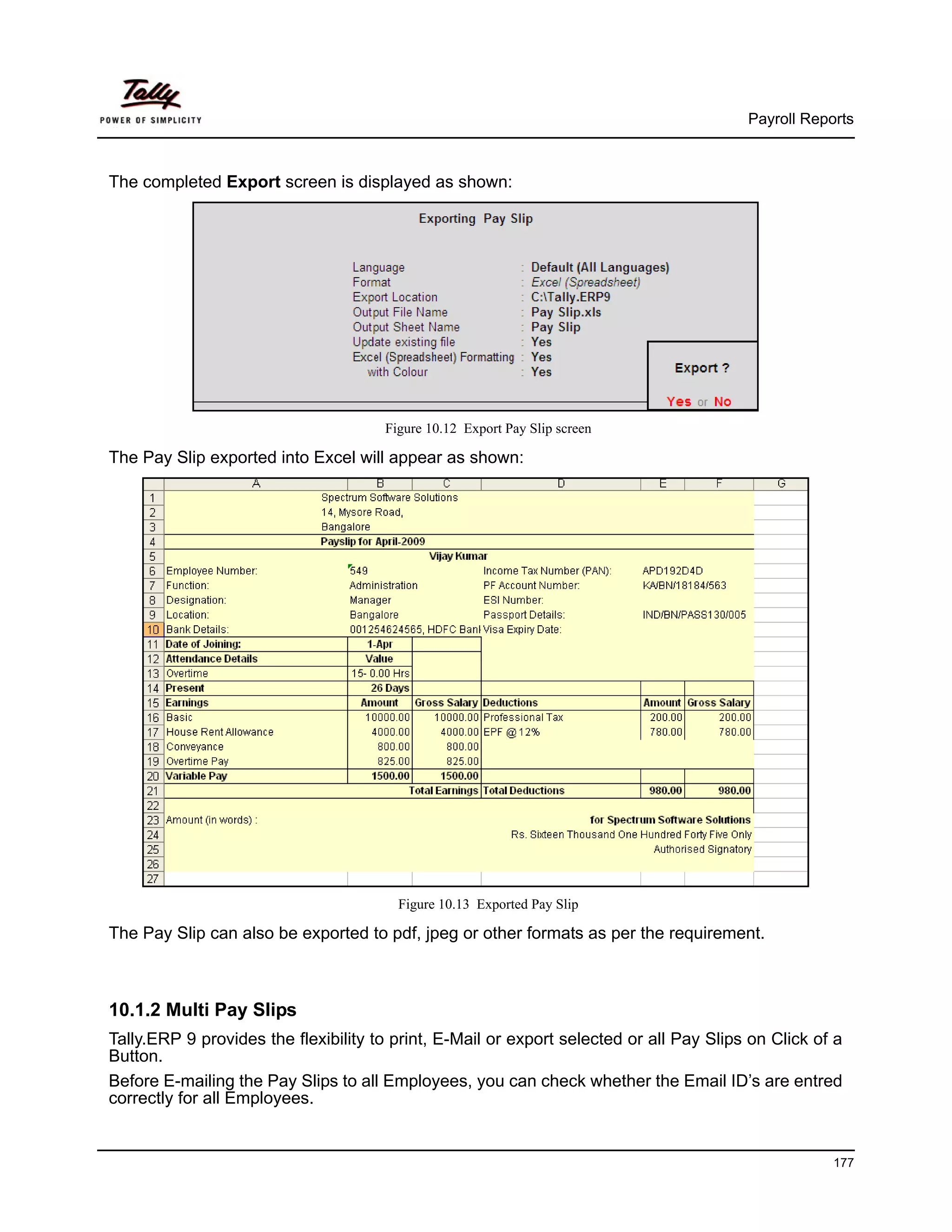 Payroll Reports



The completed Export screen is displayed as shown:




                                      Figure 10.12 Export Pay Slip screen

The Pay Slip exported into Excel will appear as shown:




                                        Figure 10.13 Exported Pay Slip

The Pay Slip can also be exported to pdf, jpeg or other formats as per the requirement.



10.1.2 Multi Pay Slips
Tally.ERP 9 provides the flexibility to print, E-Mail or export selected or all Pay Slips on Click of a
Button.
Before E-mailing the Pay Slips to all Employees, you can check whether the Email ID’s are entred
correctly for all Employees.


                                                                                                     177
 
