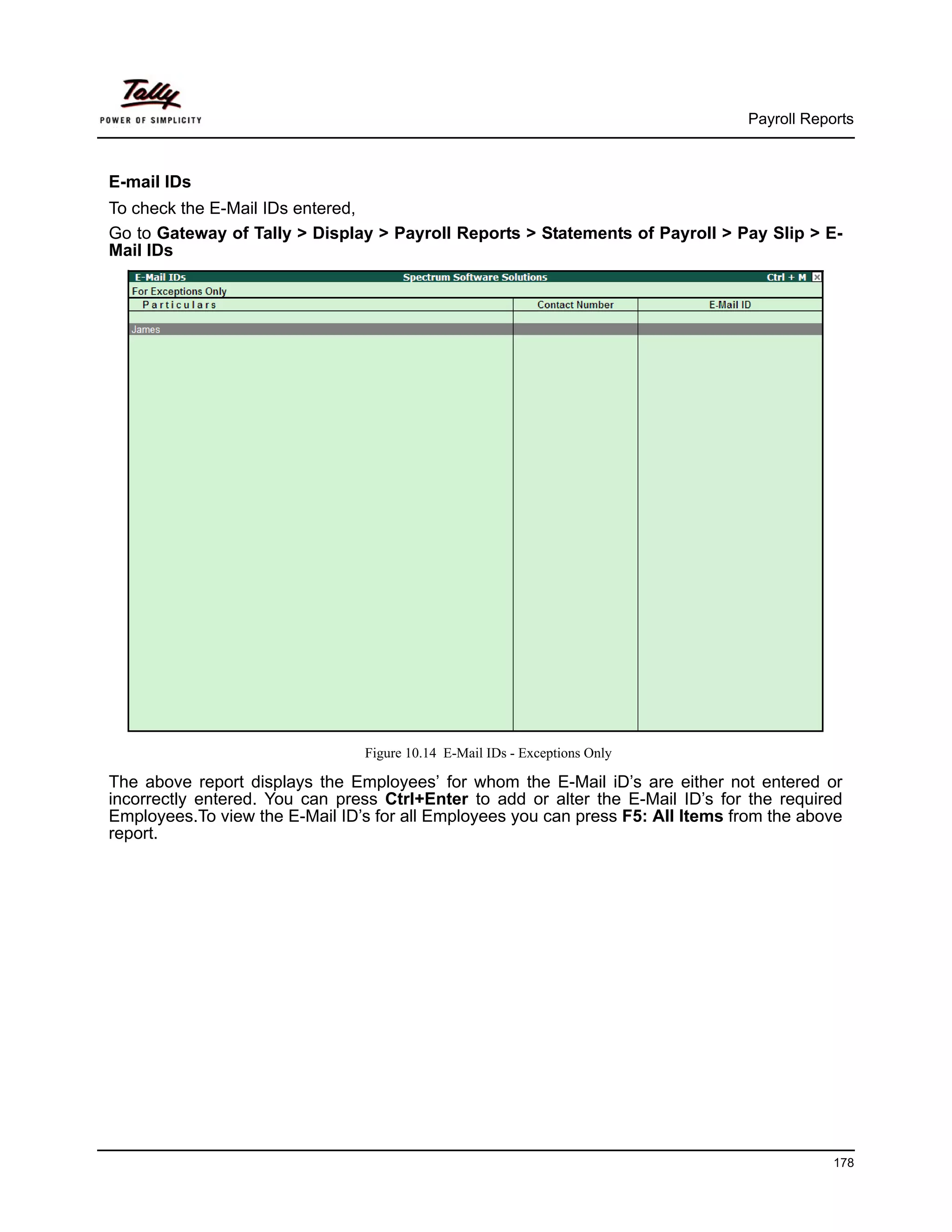 Payroll Reports



E-mail IDs
To check the E-Mail IDs entered,
Go to Gateway of Tally > Display > Payroll Reports > Statements of Payroll > Pay Slip > E-
Mail IDs




                                Figure 10.14 E-Mail IDs - Exceptions Only

The above report displays the Employees’ for whom the E-Mail iD’s are either not entered or
incorrectly entered. You can press Ctrl+Enter to add or alter the E-Mail ID’s for the required
Employees.To view the E-Mail ID’s for all Employees you can press F5: All Items from the above
report.




                                                                                             178
 