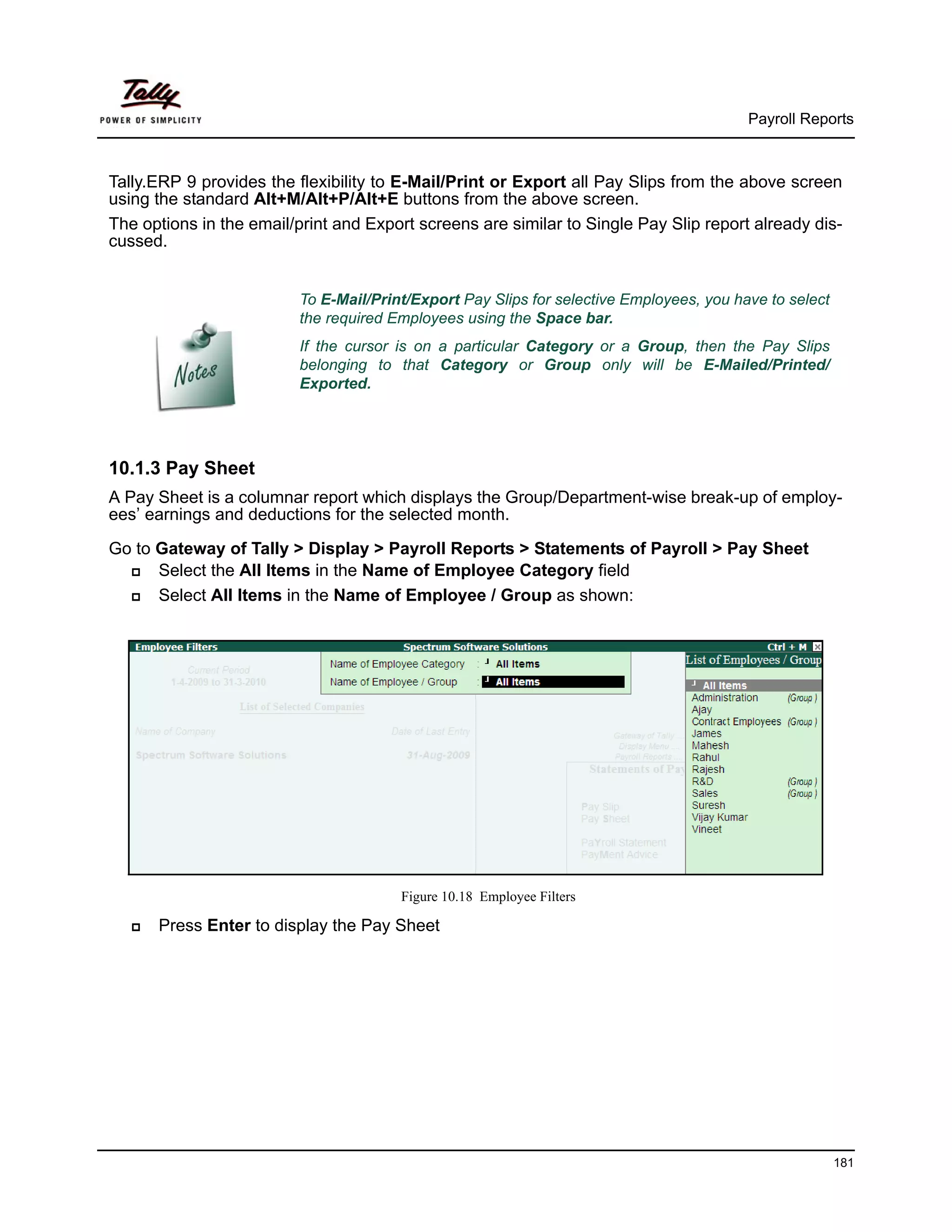 Payroll Reports



Tally.ERP 9 provides the flexibility to E-Mail/Print or Export all Pay Slips from the above screen
using the standard Alt+M/Alt+P/Alt+E buttons from the above screen.
The options in the email/print and Export screens are similar to Single Pay Slip report already dis-
cussed.


                          To E-Mail/Print/Export Pay Slips for selective Employees, you have to select
                          the required Employees using the Space bar.
                          If the cursor is on a particular Category or a Group, then the Pay Slips
                          belonging to that Category or Group only will be E-Mailed/Printed/
                          Exported.




10.1.3 Pay Sheet
A Pay Sheet is a columnar report which displays the Group/Department-wise break-up of employ-
ees’ earnings and deductions for the selected month.

Go to Gateway of Tally > Display > Payroll Reports > Statements of Payroll > Pay Sheet
      Select the All Items in the Name of Employee Category field
      Select All Items in the Name of Employee / Group as shown:




                                        Figure 10.18 Employee Filters

      Press Enter to display the Pay Sheet




                                                                                                         181
 