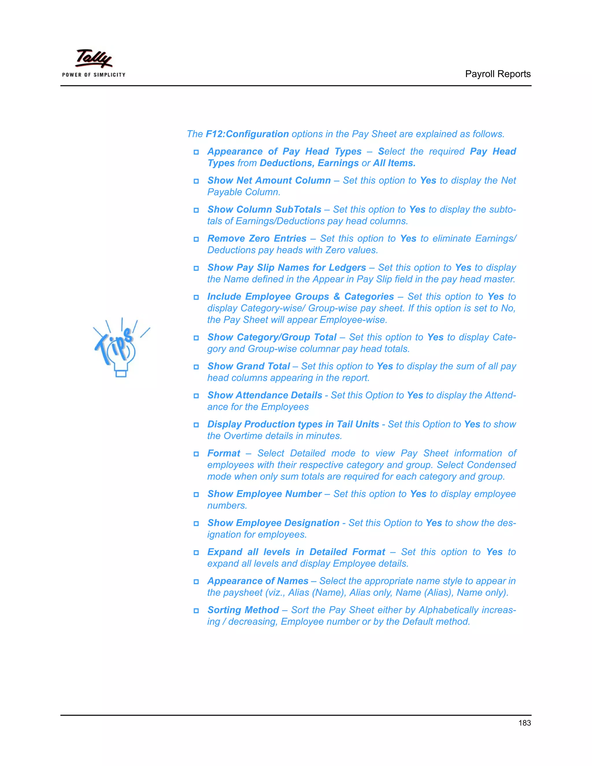 Payroll Reports




The F12:Configuration options in the Pay Sheet are explained as follows.
    Appearance of Pay Head Types – Select the required Pay Head
    Types from Deductions, Earnings or All Items.
    Show Net Amount Column – Set this option to Yes to display the Net
    Payable Column.
    Show Column SubTotals – Set this option to Yes to display the subto-
    tals of Earnings/Deductions pay head columns.
    Remove Zero Entries – Set this option to Yes to eliminate Earnings/
    Deductions pay heads with Zero values.
    Show Pay Slip Names for Ledgers – Set this option to Yes to display
    the Name defined in the Appear in Pay Slip field in the pay head master.
    Include Employee Groups & Categories – Set this option to Yes to
    display Category-wise/ Group-wise pay sheet. If this option is set to No,
    the Pay Sheet will appear Employee-wise.
    Show Category/Group Total – Set this option to Yes to display Cate-
    gory and Group-wise columnar pay head totals.
    Show Grand Total – Set this option to Yes to display the sum of all pay
    head columns appearing in the report.
    Show Attendance Details - Set this Option to Yes to display the Attend-
    ance for the Employees
    Display Production types in Tail Units - Set this Option to Yes to show
    the Overtime details in minutes.
    Format – Select Detailed mode to view Pay Sheet information of
    employees with their respective category and group. Select Condensed
    mode when only sum totals are required for each category and group.
    Show Employee Number – Set this option to Yes to display employee
    numbers.
    Show Employee Designation - Set this Option to Yes to show the des-
    ignation for employees.
    Expand all levels in Detailed Format – Set this option to Yes to
    expand all levels and display Employee details.
    Appearance of Names – Select the appropriate name style to appear in
    the paysheet (viz., Alias (Name), Alias only, Name (Alias), Name only).
    Sorting Method – Sort the Pay Sheet either by Alphabetically increas-
    ing / decreasing, Employee number or by the Default method.




                                                                                183
 