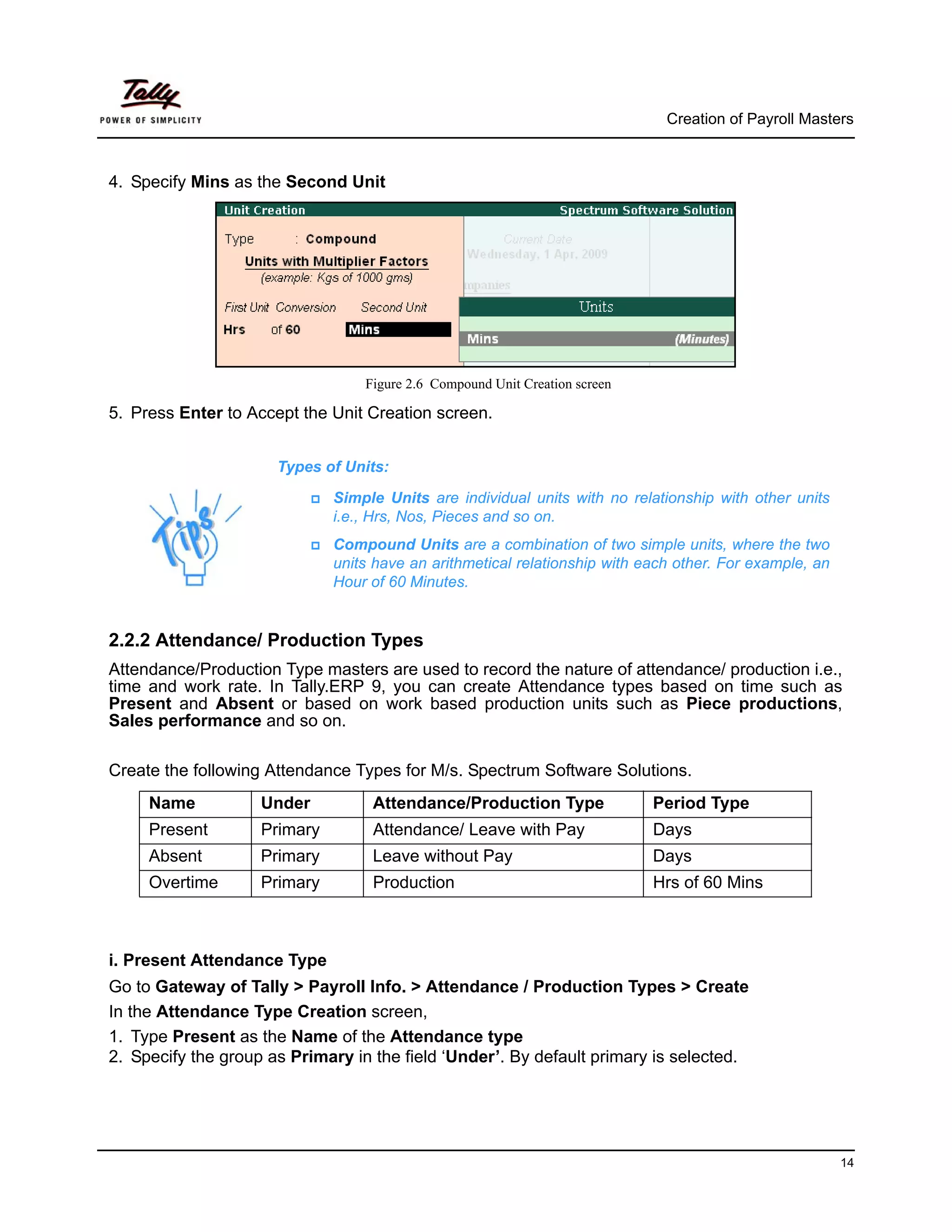 Creation of Payroll Masters



4. Specify Mins as the Second Unit




                                  Figure 2.6 Compound Unit Creation screen

5. Press Enter to Accept the Unit Creation screen.


                      Types of Units:

                              Simple Units are individual units with no relationship with other units
                              i.e., Hrs, Nos, Pieces and so on.
                              Compound Units are a combination of two simple units, where the two
                              units have an arithmetical relationship with each other. For example, an
                              Hour of 60 Minutes.


2.2.2 Attendance/ Production Types
Attendance/Production Type masters are used to record the nature of attendance/ production i.e.,
time and work rate. In Tally.ERP 9, you can create Attendance types based on time such as
Present and Absent or based on work based production units such as Piece productions,
Sales performance and so on.

Create the following Attendance Types for M/s. Spectrum Software Solutions.
     Name           Under          Attendance/Production Type                Period Type
     Present        Primary        Attendance/ Leave with Pay                Days
     Absent         Primary        Leave without Pay                         Days
     Overtime       Primary        Production                                Hrs of 60 Mins



i. Present Attendance Type
Go to Gateway of Tally > Payroll Info. > Attendance / Production Types > Create
In the Attendance Type Creation screen,
1. Type Present as the Name of the Attendance type
2. Specify the group as Primary in the field ‘Under’. By default primary is selected.




                                                                                                         14
 
