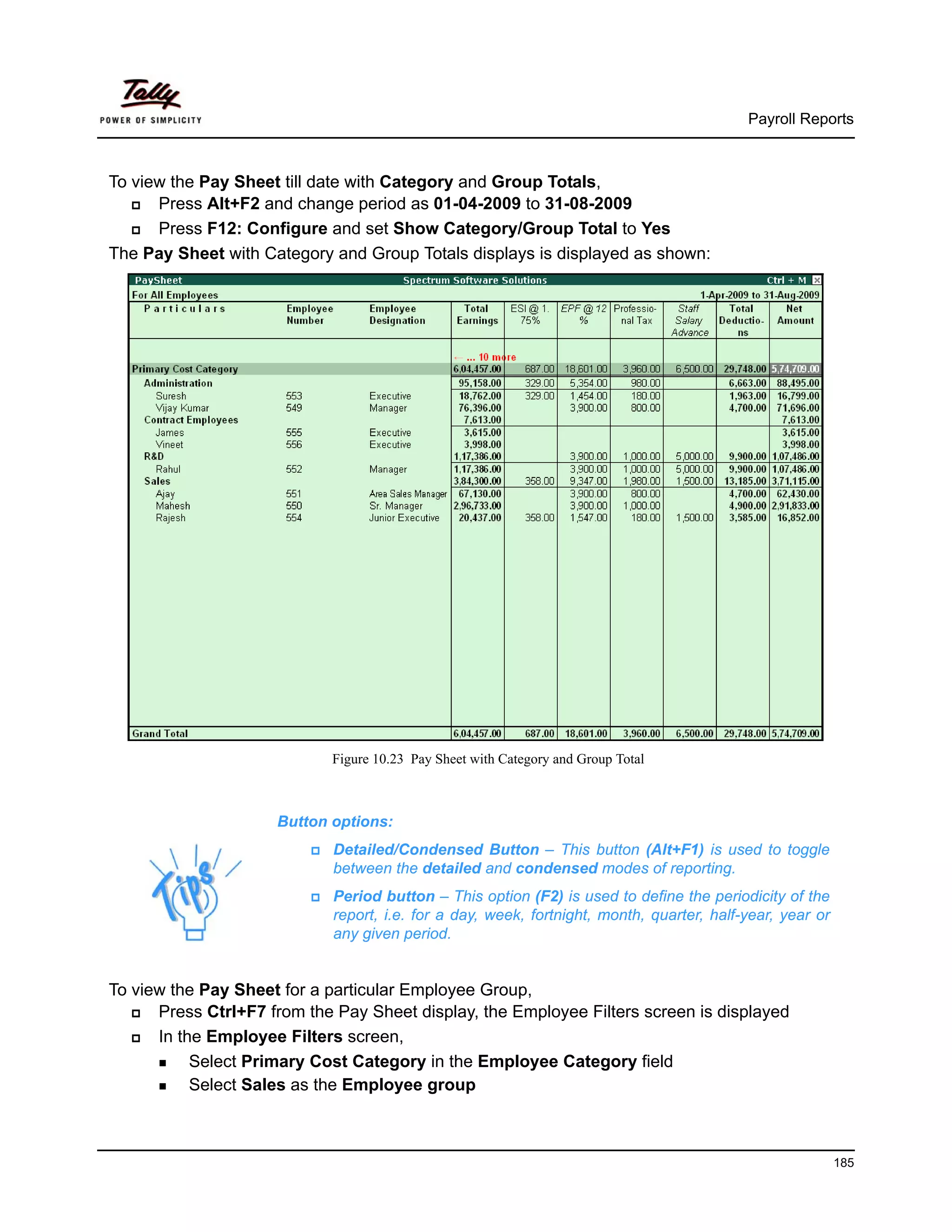 Payroll Reports



To view the Pay Sheet till date with Category and Group Totals,
      Press Alt+F2 and change period as 01-04-2009 to 31-08-2009
      Press F12: Configure and set Show Category/Group Total to Yes
The Pay Sheet with Category and Group Totals displays is displayed as shown:




                            Figure 10.23 Pay Sheet with Category and Group Total



                     Button options:
                             Detailed/Condensed Button – This button (Alt+F1) is used to toggle
                             between the detailed and condensed modes of reporting.
                             Period button – This option (F2) is used to define the periodicity of the
                             report, i.e. for a day, week, fortnight, month, quarter, half-year, year or
                             any given period.


To view the Pay Sheet for a particular Employee Group,
      Press Ctrl+F7 from the Pay Sheet display, the Employee Filters screen is displayed
      In the Employee Filters screen,
           Select Primary Cost Category in the Employee Category field
           Select Sales as the Employee group



                                                                                                           185
 