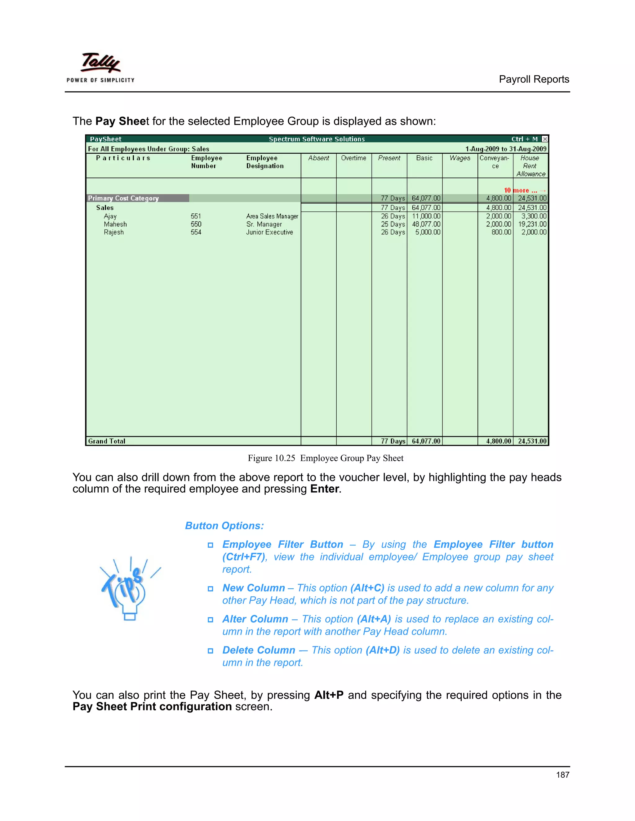 Payroll Reports



The Pay Sheet for the selected Employee Group is displayed as shown:




                                  Figure 10.25 Employee Group Pay Sheet

You can also drill down from the above report to the voucher level, by highlighting the pay heads
column of the required employee and pressing Enter.


                      Button Options:
                             Employee Filter Button – By using the Employee Filter button
                             (Ctrl+F7), view the individual employee/ Employee group pay sheet
                             report.
                             New Column – This option (Alt+C) is used to add a new column for any
                             other Pay Head, which is not part of the pay structure.
                             Alter Column – This option (Alt+A) is used to replace an existing col-
                             umn in the report with another Pay Head column.
                             Delete Column -– This option (Alt+D) is used to delete an existing col-
                             umn in the report.


You can also print the Pay Sheet, by pressing Alt+P and specifying the required options in the
Pay Sheet Print configuration screen.




                                                                                                       187
 