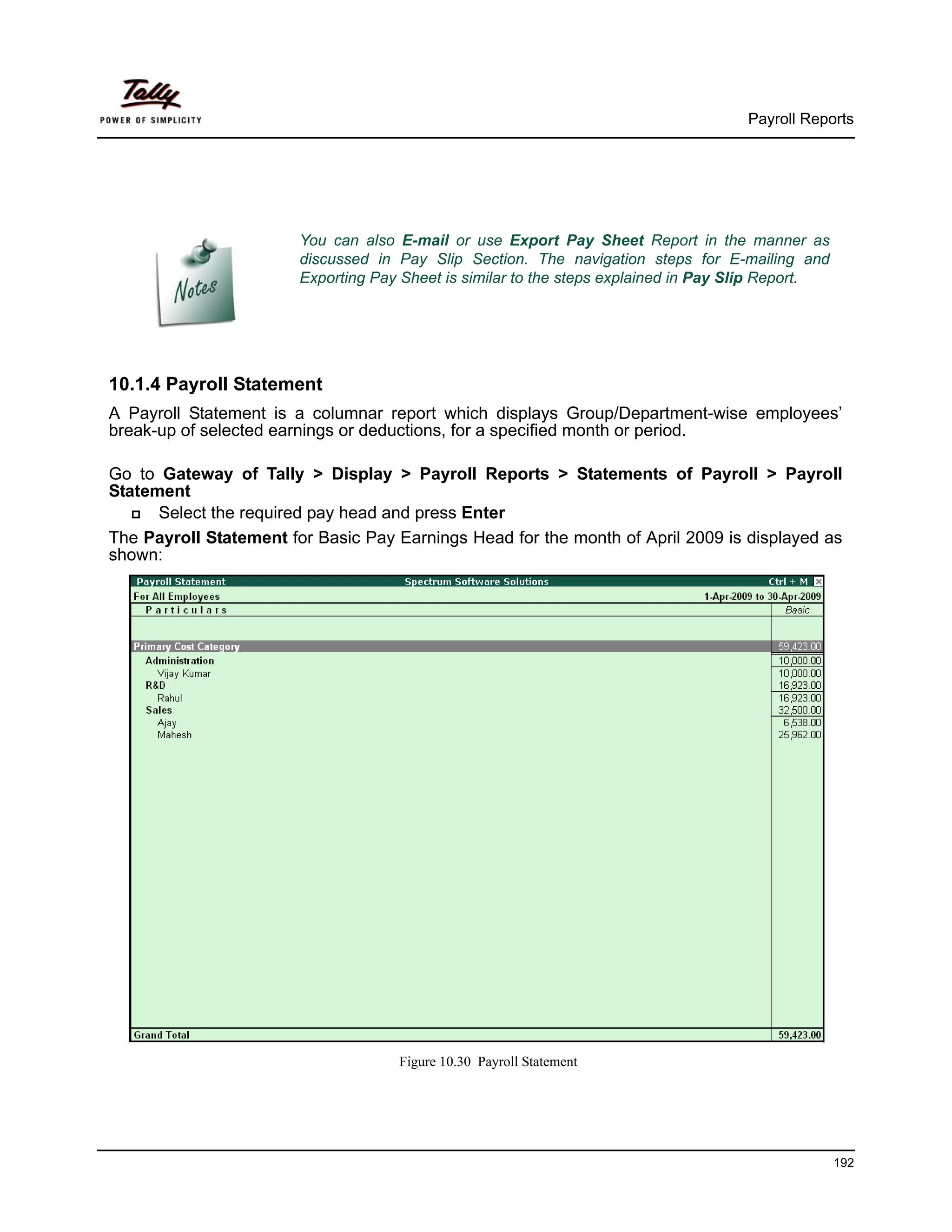 Payroll Reports




                        You can also E-mail or use Export Pay Sheet Report in the manner as
                        discussed in Pay Slip Section. The navigation steps for E-mailing and
                        Exporting Pay Sheet is similar to the steps explained in Pay Slip Report.




10.1.4 Payroll Statement
A Payroll Statement is a columnar report which displays Group/Department-wise employees’
break-up of selected earnings or deductions, for a specified month or period.

Go to Gateway of Tally > Display > Payroll Reports > Statements of Payroll > Payroll
Statement
      Select the required pay head and press Enter
The Payroll Statement for Basic Pay Earnings Head for the month of April 2009 is displayed as
shown:




                                     Figure 10.30 Payroll Statement




                                                                                                    192
 