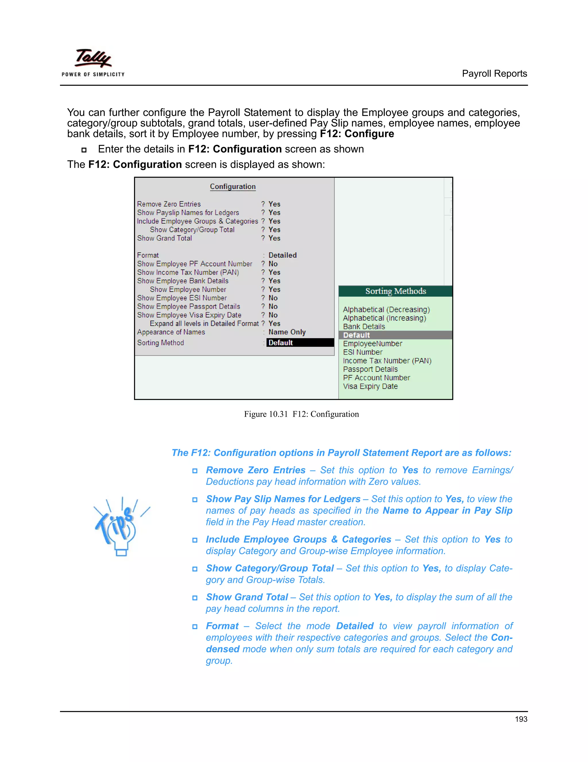 Payroll Reports



You can further configure the Payroll Statement to display the Employee groups and categories,
category/group subtotals, grand totals, user-defined Pay Slip names, employee names, employee
bank details, sort it by Employee number, by pressing F12: Configure
      Enter the details in F12: Configuration screen as shown
The F12: Configuration screen is displayed as shown:




                                     Figure 10.31 F12: Configuration



                     The F12: Configuration options in Payroll Statement Report are as follows:
                            Remove Zero Entries – Set this option to Yes to remove Earnings/
                            Deductions pay head information with Zero values.
                            Show Pay Slip Names for Ledgers – Set this option to Yes, to view the
                            names of pay heads as specified in the Name to Appear in Pay Slip
                            field in the Pay Head master creation.
                            Include Employee Groups & Categories – Set this option to Yes to
                            display Category and Group-wise Employee information.
                            Show Category/Group Total – Set this option to Yes, to display Cate-
                            gory and Group-wise Totals.
                            Show Grand Total – Set this option to Yes, to display the sum of all the
                            pay head columns in the report.
                            Format – Select the mode Detailed to view payroll information of
                            employees with their respective categories and groups. Select the Con-
                            densed mode when only sum totals are required for each category and
                            group.




                                                                                                       193
 