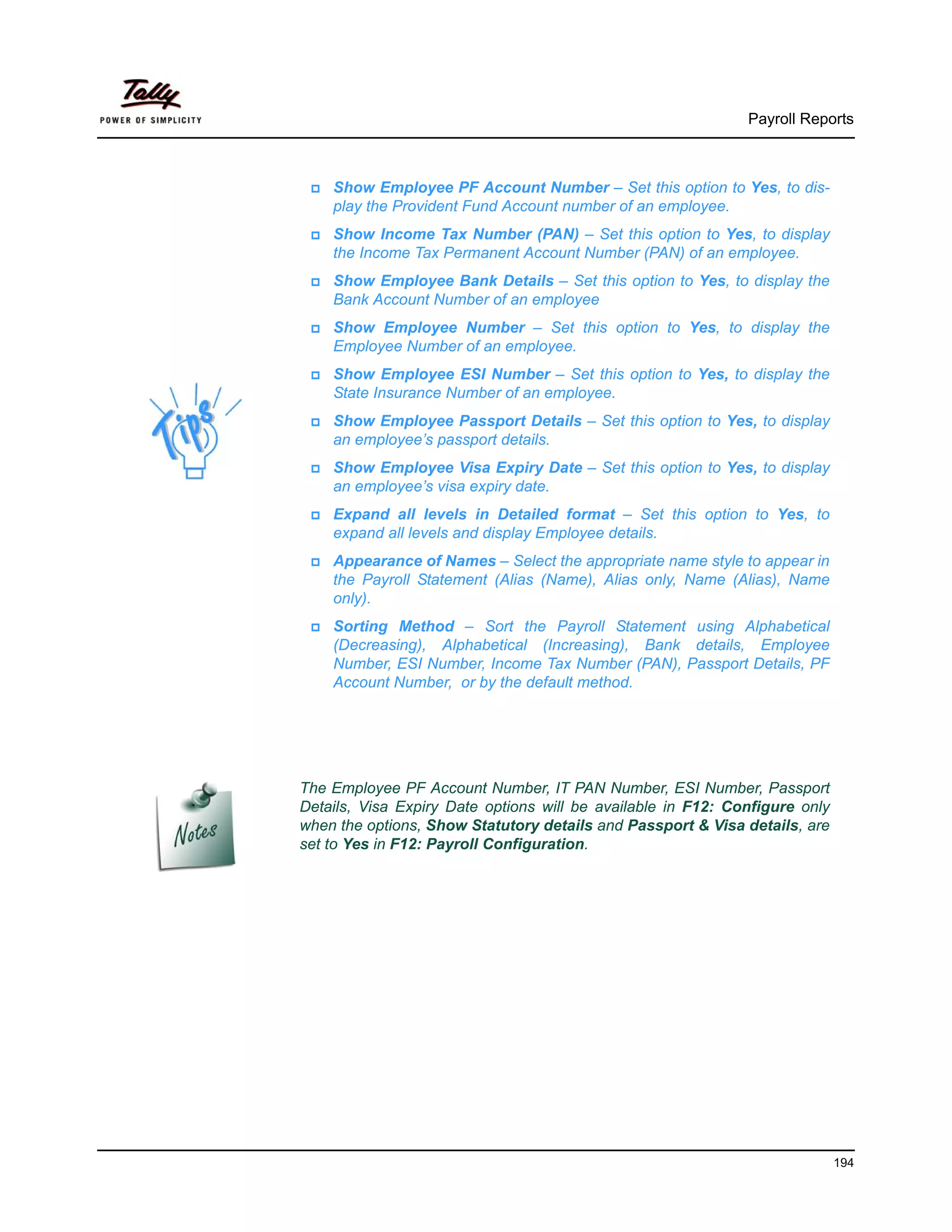 Payroll Reports



    Show Employee PF Account Number – Set this option to Yes, to dis-
    play the Provident Fund Account number of an employee.
    Show Income Tax Number (PAN) – Set this option to Yes, to display
    the Income Tax Permanent Account Number (PAN) of an employee.
    Show Employee Bank Details – Set this option to Yes, to display the
    Bank Account Number of an employee
    Show Employee Number – Set this option to Yes, to display the
    Employee Number of an employee.
    Show Employee ESI Number – Set this option to Yes, to display the
    State Insurance Number of an employee.
    Show Employee Passport Details – Set this option to Yes, to display
    an employee’s passport details.
    Show Employee Visa Expiry Date – Set this option to Yes, to display
    an employee’s visa expiry date.
    Expand all levels in Detailed format – Set this option to Yes, to
    expand all levels and display Employee details.
    Appearance of Names – Select the appropriate name style to appear in
    the Payroll Statement (Alias (Name), Alias only, Name (Alias), Name
    only).
    Sorting Method – Sort the Payroll Statement using Alphabetical
    (Decreasing), Alphabetical (Increasing), Bank details, Employee
    Number, ESI Number, Income Tax Number (PAN), Passport Details, PF
    Account Number, or by the default method.




The Employee PF Account Number, IT PAN Number, ESI Number, Passport
Details, Visa Expiry Date options will be available in F12: Configure only
when the options, Show Statutory details and Passport & Visa details, are
set to Yes in F12: Payroll Configuration.




                                                                             194
 