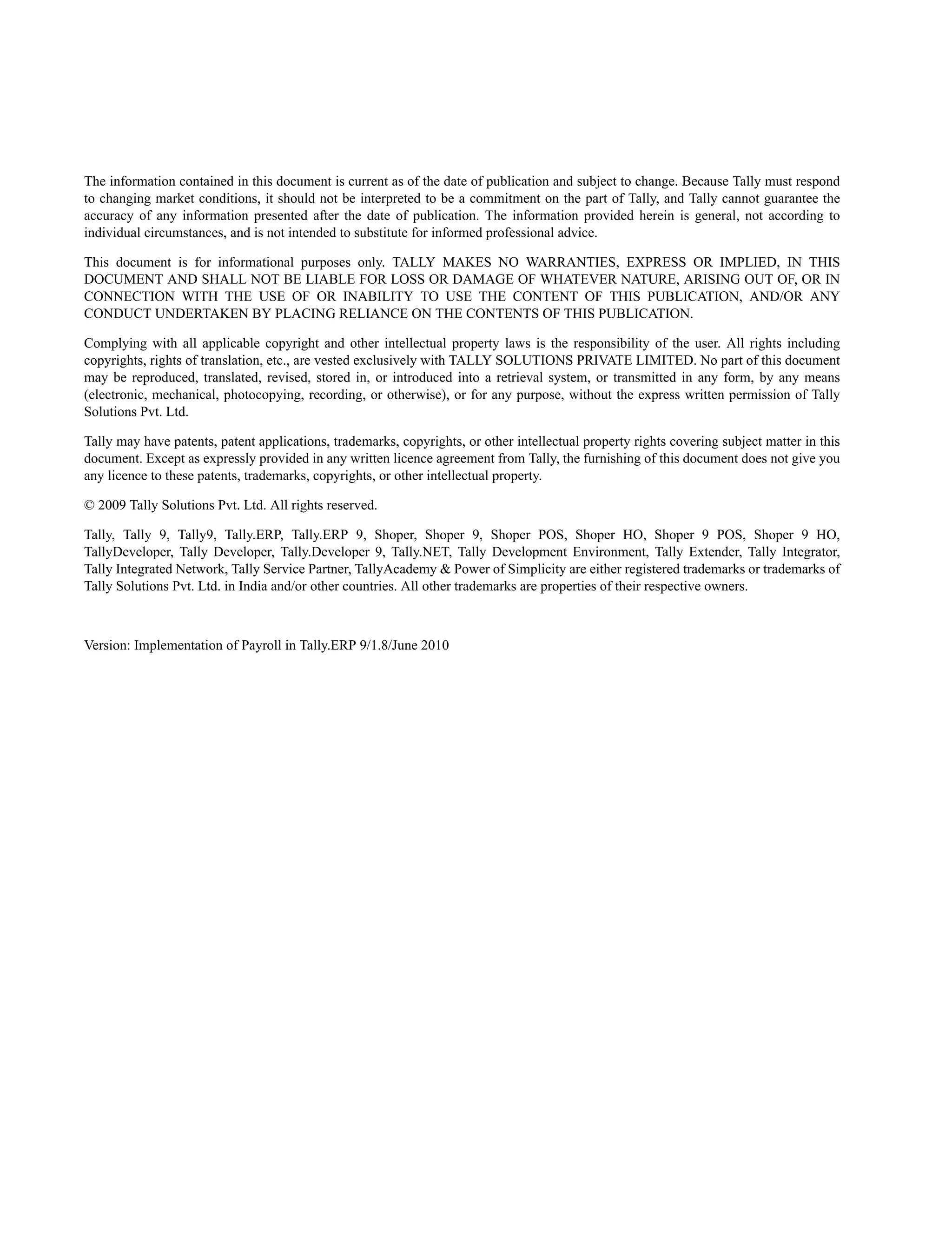 The information contained in this document is current as of the date of publication and subject to change. Because Tally must respond
to changing market conditions, it should not be interpreted to be a commitment on the part of Tally, and Tally cannot guarantee the
accuracy of any information presented after the date of publication. The information provided herein is general, not according to
individual circumstances, and is not intended to substitute for informed professional advice.

This document is for informational purposes only. TALLY MAKES NO WARRANTIES, EXPRESS OR IMPLIED, IN THIS
DOCUMENT AND SHALL NOT BE LIABLE FOR LOSS OR DAMAGE OF WHATEVER NATURE, ARISING OUT OF, OR IN
CONNECTION WITH THE USE OF OR INABILITY TO USE THE CONTENT OF THIS PUBLICATION, AND/OR ANY
CONDUCT UNDERTAKEN BY PLACING RELIANCE ON THE CONTENTS OF THIS PUBLICATION.

Complying with all applicable copyright and other intellectual property laws is the responsibility of the user. All rights including
copyrights, rights of translation, etc., are vested exclusively with TALLY SOLUTIONS PRIVATE LIMITED. No part of this document
may be reproduced, translated, revised, stored in, or introduced into a retrieval system, or transmitted in any form, by any means
(electronic, mechanical, photocopying, recording, or otherwise), or for any purpose, without the express written permission of Tally
Solutions Pvt. Ltd.

Tally may have patents, patent applications, trademarks, copyrights, or other intellectual property rights covering subject matter in this
document. Except as expressly provided in any written licence agreement from Tally, the furnishing of this document does not give you
any licence to these patents, trademarks, copyrights, or other intellectual property.

© 2009 Tally Solutions Pvt. Ltd. All rights reserved.

Tally, Tally 9, Tally9, Tally.ERP, Tally.ERP 9, Shoper, Shoper 9, Shoper POS, Shoper HO, Shoper 9 POS, Shoper 9 HO,
TallyDeveloper, Tally Developer, Tally.Developer 9, Tally.NET, Tally Development Environment, Tally Extender, Tally Integrator,
Tally Integrated Network, Tally Service Partner, TallyAcademy & Power of Simplicity are either registered trademarks or trademarks of
Tally Solutions Pvt. Ltd. in India and/or other countries. All other trademarks are properties of their respective owners.



Version: Implementation of Payroll in Tally.ERP 9/1.8/June 2010
 