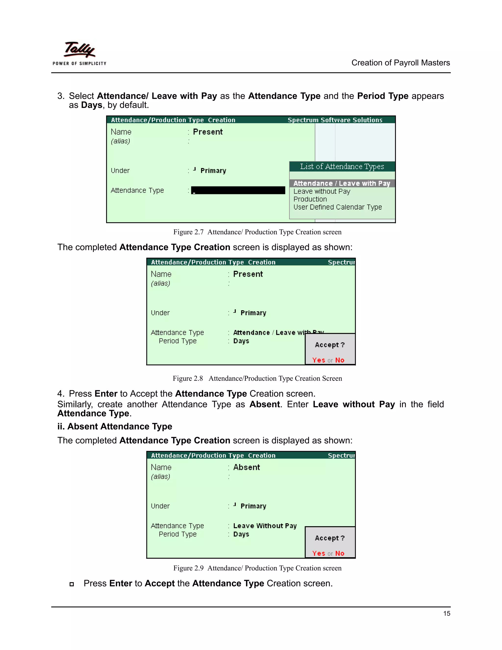 Creation of Payroll Masters



3. Select Attendance/ Leave with Pay as the Attendance Type and the Period Type appears
   as Days, by default.




                          Figure 2.7 Attendance/ Production Type Creation screen

The completed Attendance Type Creation screen is displayed as shown:




                          Figure 2.8 Attendance/Production Type Creation Screen

4. Press Enter to Accept the Attendance Type Creation screen.
Similarly, create another Attendance Type as Absent. Enter Leave without Pay in the field
Attendance Type.
ii. Absent Attendance Type
The completed Attendance Type Creation screen is displayed as shown:




                          Figure 2.9 Attendance/ Production Type Creation screen

      Press Enter to Accept the Attendance Type Creation screen.


                                                                                                            15
 