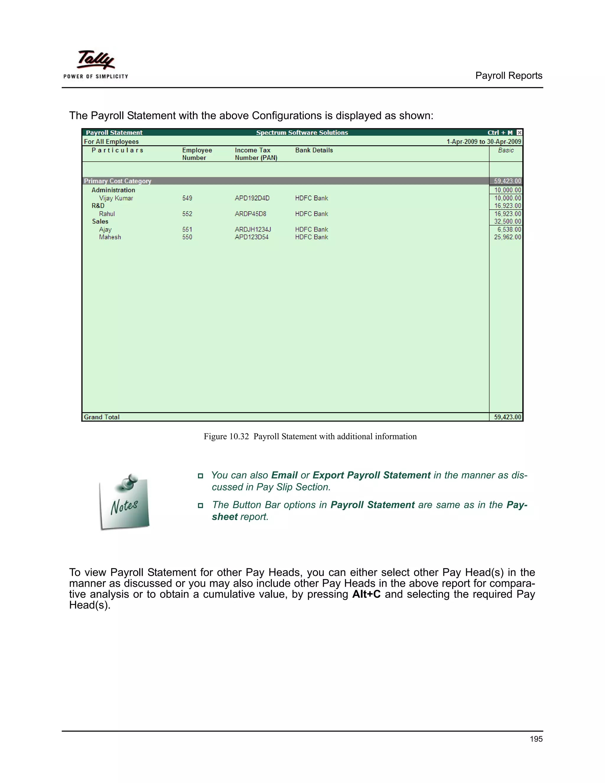 Payroll Reports



The Payroll Statement with the above Configurations is displayed as shown:




                           Figure 10.32 Payroll Statement with additional information



                            You can also Email or Export Payroll Statement in the manner as dis-
                            cussed in Pay Slip Section.
                             The Button Bar options in Payroll Statement are same as in the Pay-
                             sheet report.




To view Payroll Statement for other Pay Heads, you can either select other Pay Head(s) in the
manner as discussed or you may also include other Pay Heads in the above report for compara-
tive analysis or to obtain a cumulative value, by pressing Alt+C and selecting the required Pay
Head(s).




                                                                                                    195
 