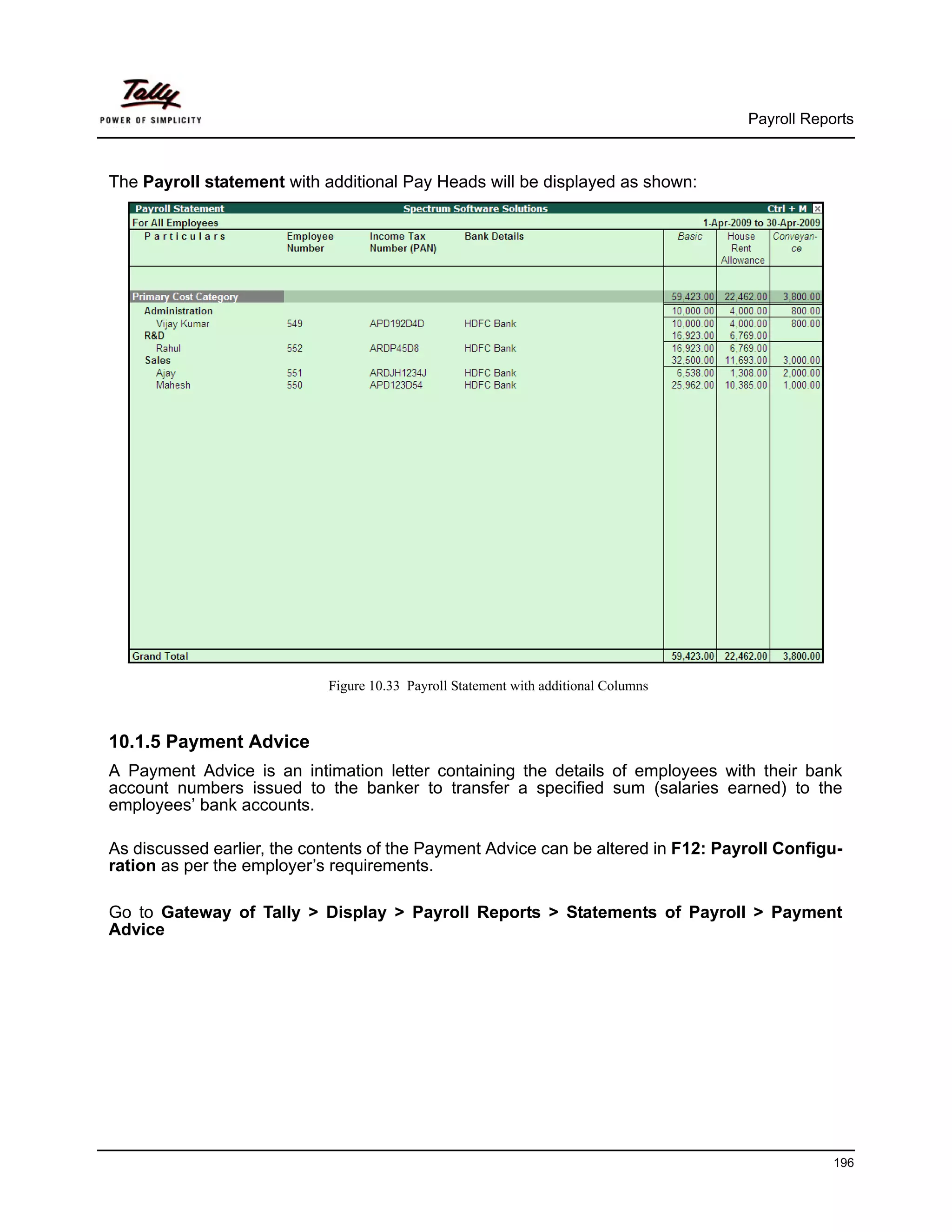Payroll Reports



The Payroll statement with additional Pay Heads will be displayed as shown:




                            Figure 10.33 Payroll Statement with additional Columns



10.1.5 Payment Advice
A Payment Advice is an intimation letter containing the details of employees with their bank
account numbers issued to the banker to transfer a specified sum (salaries earned) to the
employees’ bank accounts.

As discussed earlier, the contents of the Payment Advice can be altered in F12: Payroll Configu-
ration as per the employer’s requirements.

Go to Gateway of Tally > Display > Payroll Reports > Statements of Payroll > Payment
Advice




                                                                                                 196
 