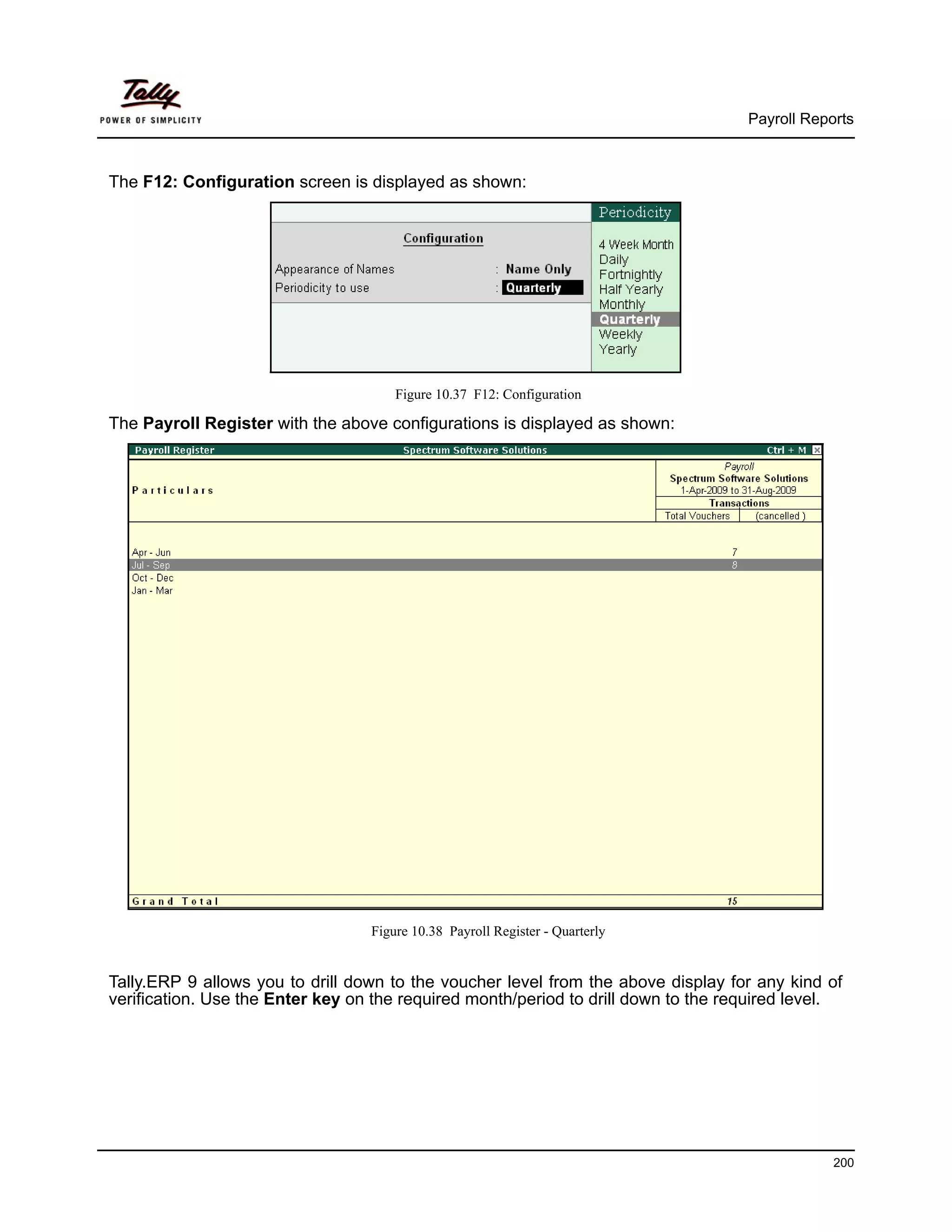 Payroll Reports



The F12: Configuration screen is displayed as shown:




                                      Figure 10.37 F12: Configuration

The Payroll Register with the above configurations is displayed as shown:




                                  Figure 10.38 Payroll Register - Quarterly


Tally.ERP 9 allows you to drill down to the voucher level from the above display for any kind of
verification. Use the Enter key on the required month/period to drill down to the required level.




                                                                                                200
 