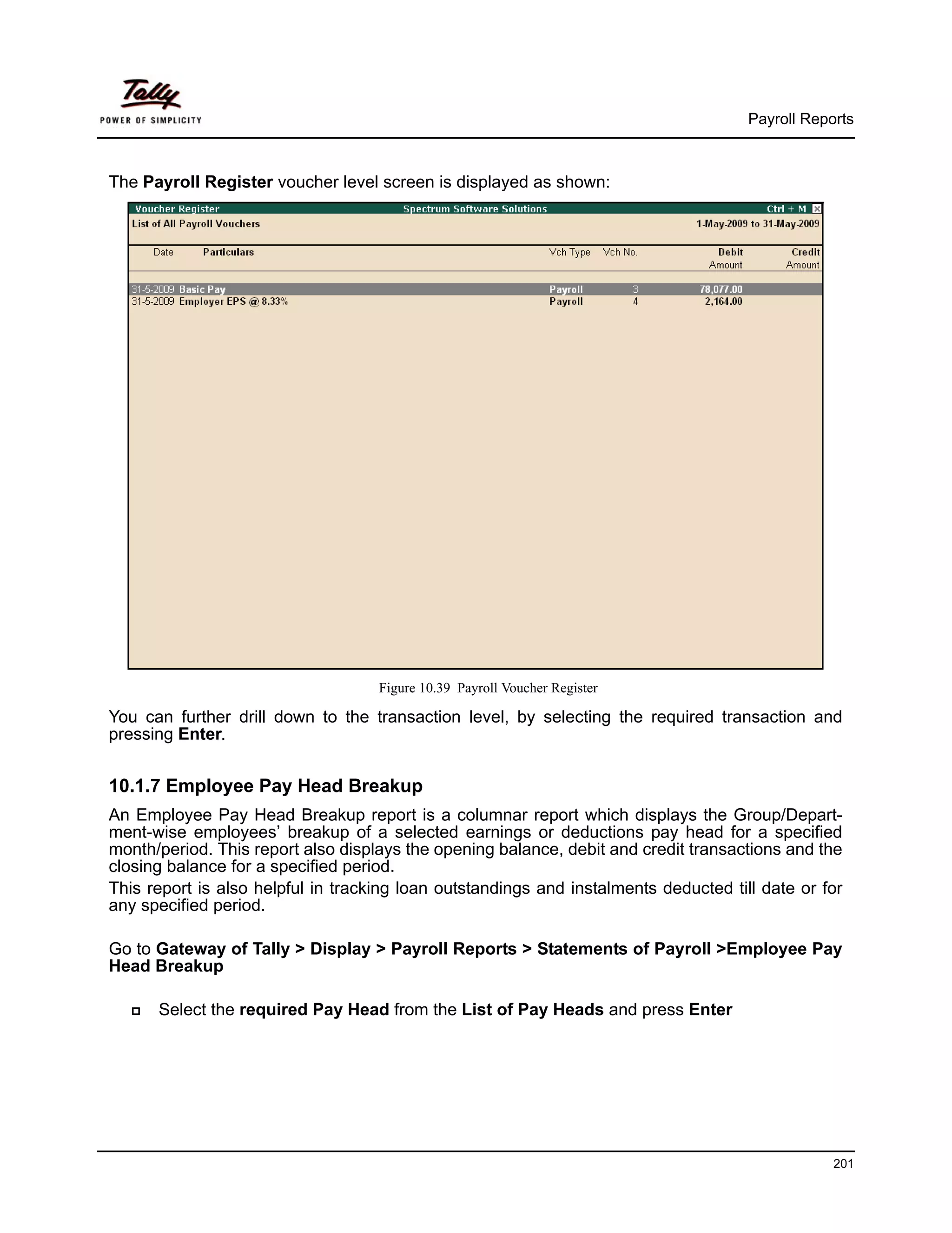 Payroll Reports



The Payroll Register voucher level screen is displayed as shown:




                                    Figure 10.39 Payroll Voucher Register

You can further drill down to the transaction level, by selecting the required transaction and
pressing Enter.


10.1.7 Employee Pay Head Breakup
An Employee Pay Head Breakup report is a columnar report which displays the Group/Depart-
ment-wise employees’ breakup of a selected earnings or deductions pay head for a specified
month/period. This report also displays the opening balance, debit and credit transactions and the
closing balance for a specified period.
This report is also helpful in tracking loan outstandings and instalments deducted till date or for
any specified period.

Go to Gateway of Tally > Display > Payroll Reports > Statements of Payroll >Employee Pay
Head Breakup

      Select the required Pay Head from the List of Pay Heads and press Enter




                                                                                                  201
 