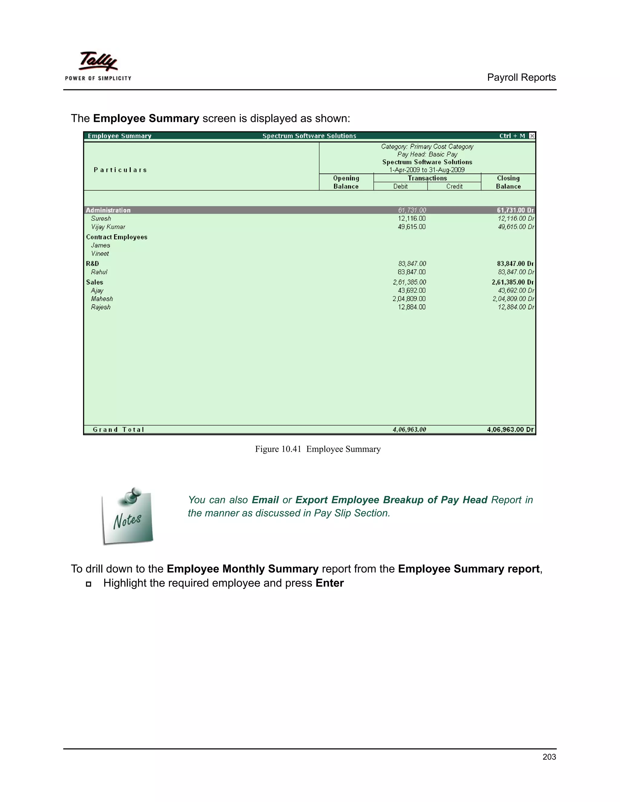 Payroll Reports



The Employee Summary screen is displayed as shown:




                                  Figure 10.41 Employee Summary




                     You can also Email or Export Employee Breakup of Pay Head Report in
                     the manner as discussed in Pay Slip Section.




To drill down to the Employee Monthly Summary report from the Employee Summary report,
        Highlight the required employee and press Enter




                                                                                           203
 