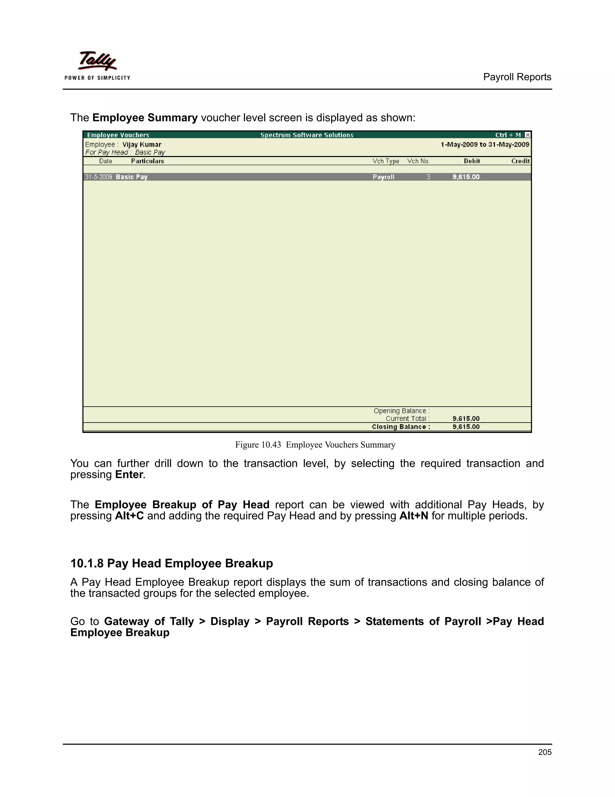 Payroll Reports



The Employee Summary voucher level screen is displayed as shown:




                                Figure 10.43 Employee Vouchers Summary

You can further drill down to the transaction level, by selecting the required transaction and
pressing Enter.

The Employee Breakup of Pay Head report can be viewed with additional Pay Heads, by
pressing Alt+C and adding the required Pay Head and by pressing Alt+N for multiple periods.



10.1.8 Pay Head Employee Breakup
A Pay Head Employee Breakup report displays the sum of transactions and closing balance of
the transacted groups for the selected employee.

Go to Gateway of Tally > Display > Payroll Reports > Statements of Payroll >Pay Head
Employee Breakup




                                                                                             205
 