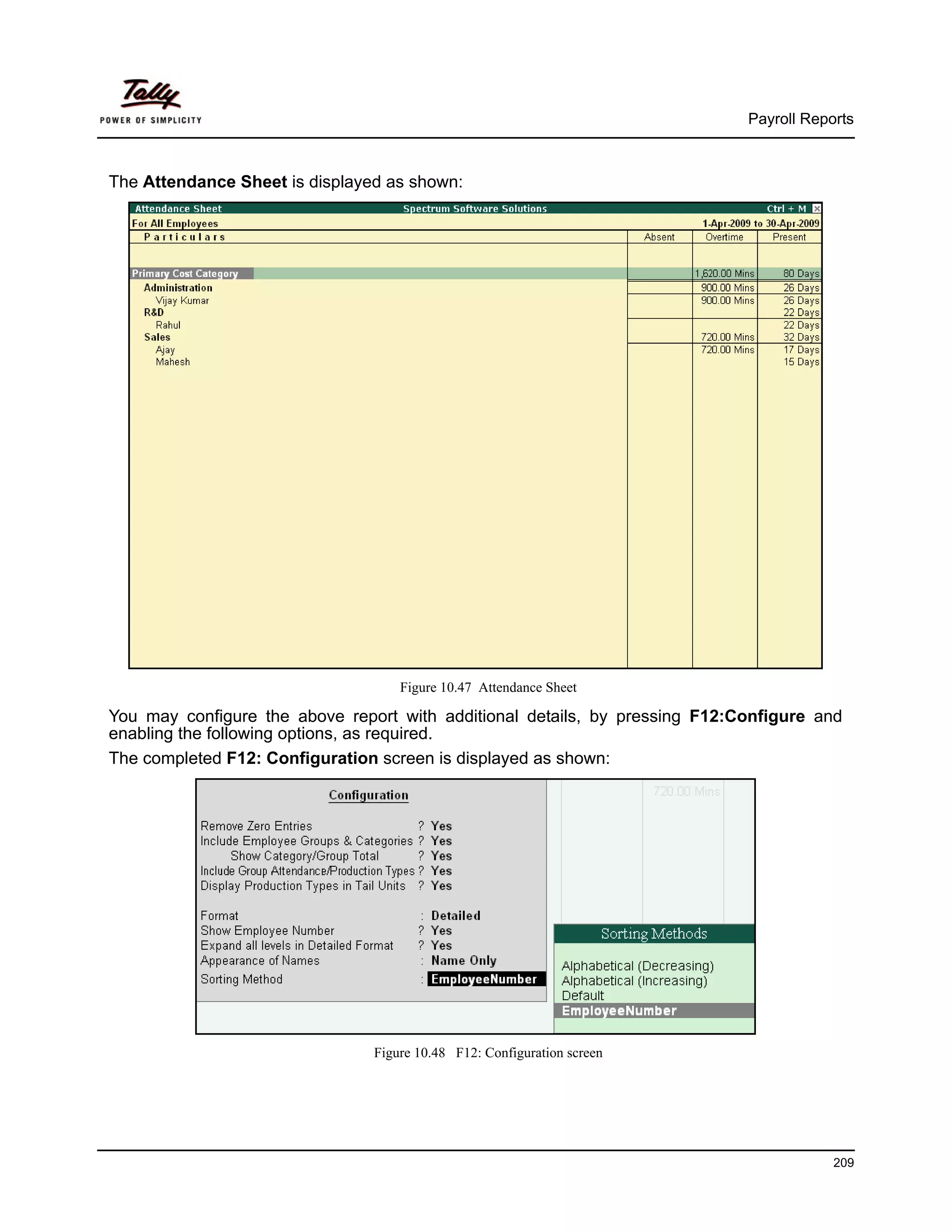 Payroll Reports



The Attendance Sheet is displayed as shown:




                                    Figure 10.47 Attendance Sheet

You may configure the above report with additional details, by pressing F12:Configure and
enabling the following options, as required.
The completed F12: Configuration screen is displayed as shown:




                                Figure 10.48 F12: Configuration screen




                                                                                         209
 