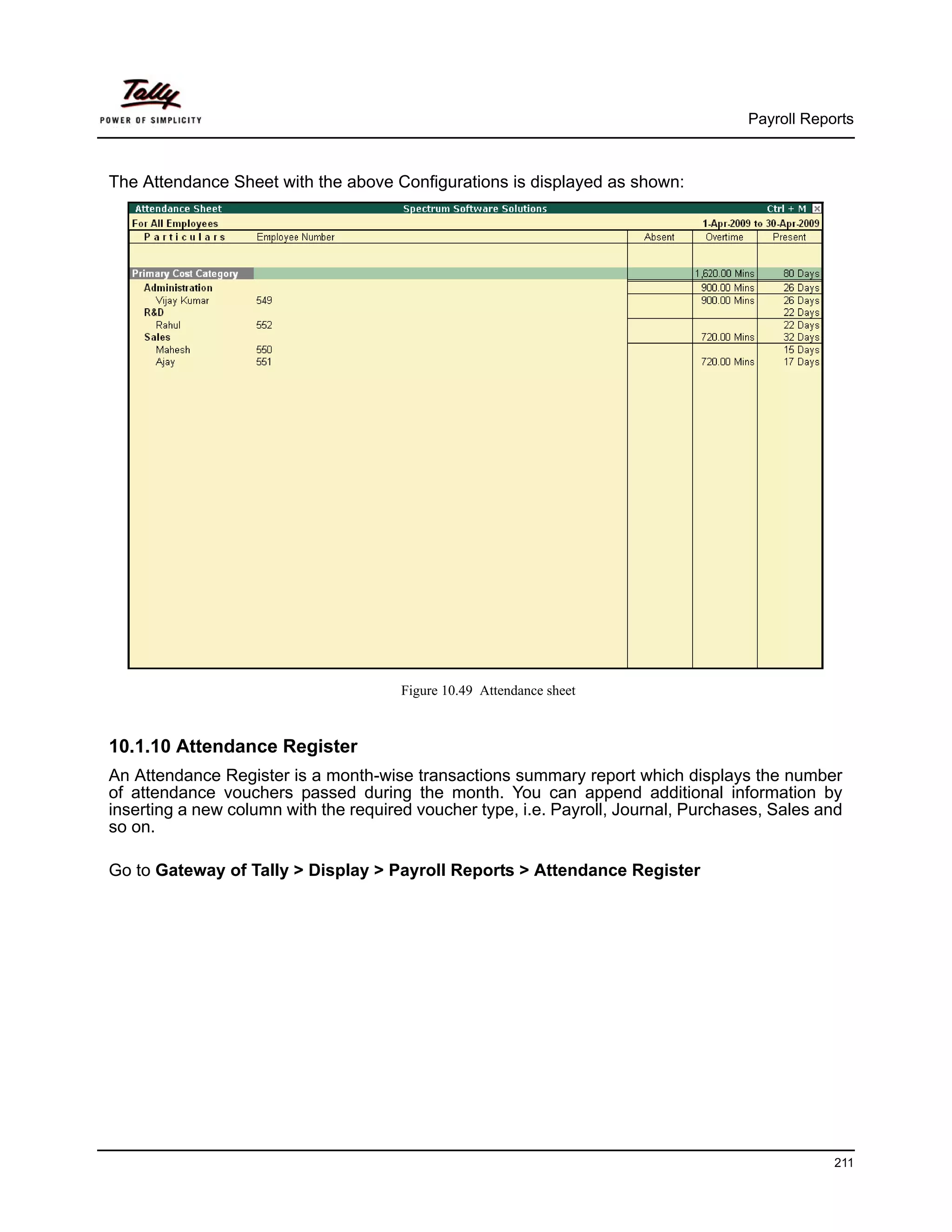 Payroll Reports



The Attendance Sheet with the above Configurations is displayed as shown:




                                       Figure 10.49 Attendance sheet



10.1.10 Attendance Register
An Attendance Register is a month-wise transactions summary report which displays the number
of attendance vouchers passed during the month. You can append additional information by
inserting a new column with the required voucher type, i.e. Payroll, Journal, Purchases, Sales and
so on.

Go to Gateway of Tally > Display > Payroll Reports > Attendance Register




                                                                                                 211
 