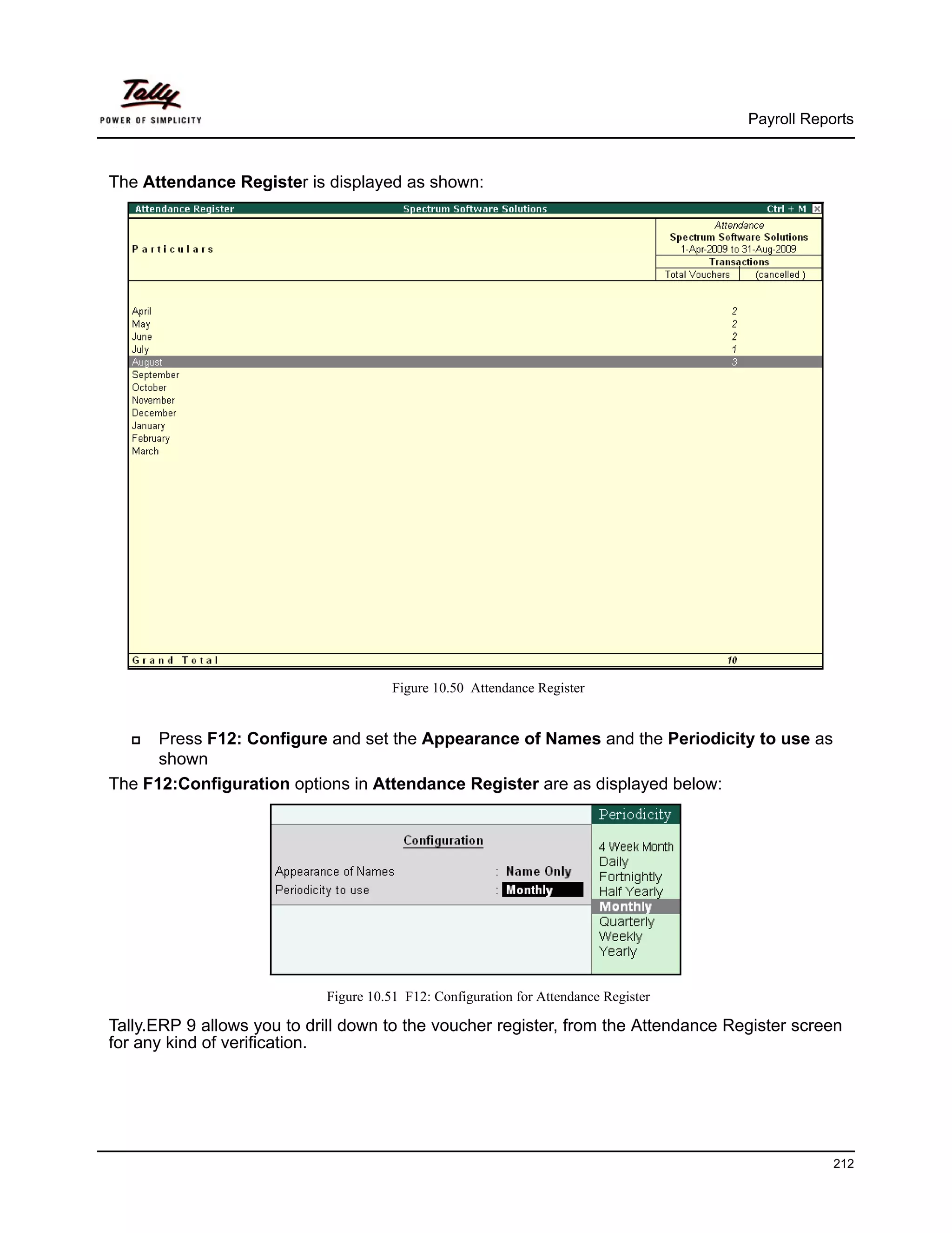 Payroll Reports



The Attendance Register is displayed as shown:




                                       Figure 10.50 Attendance Register


      Press F12: Configure and set the Appearance of Names and the Periodicity to use as
      shown
The F12:Configuration options in Attendance Register are as displayed below:




                            Figure 10.51 F12: Configuration for Attendance Register

Tally.ERP 9 allows you to drill down to the voucher register, from the Attendance Register screen
for any kind of verification.




                                                                                                  212
 