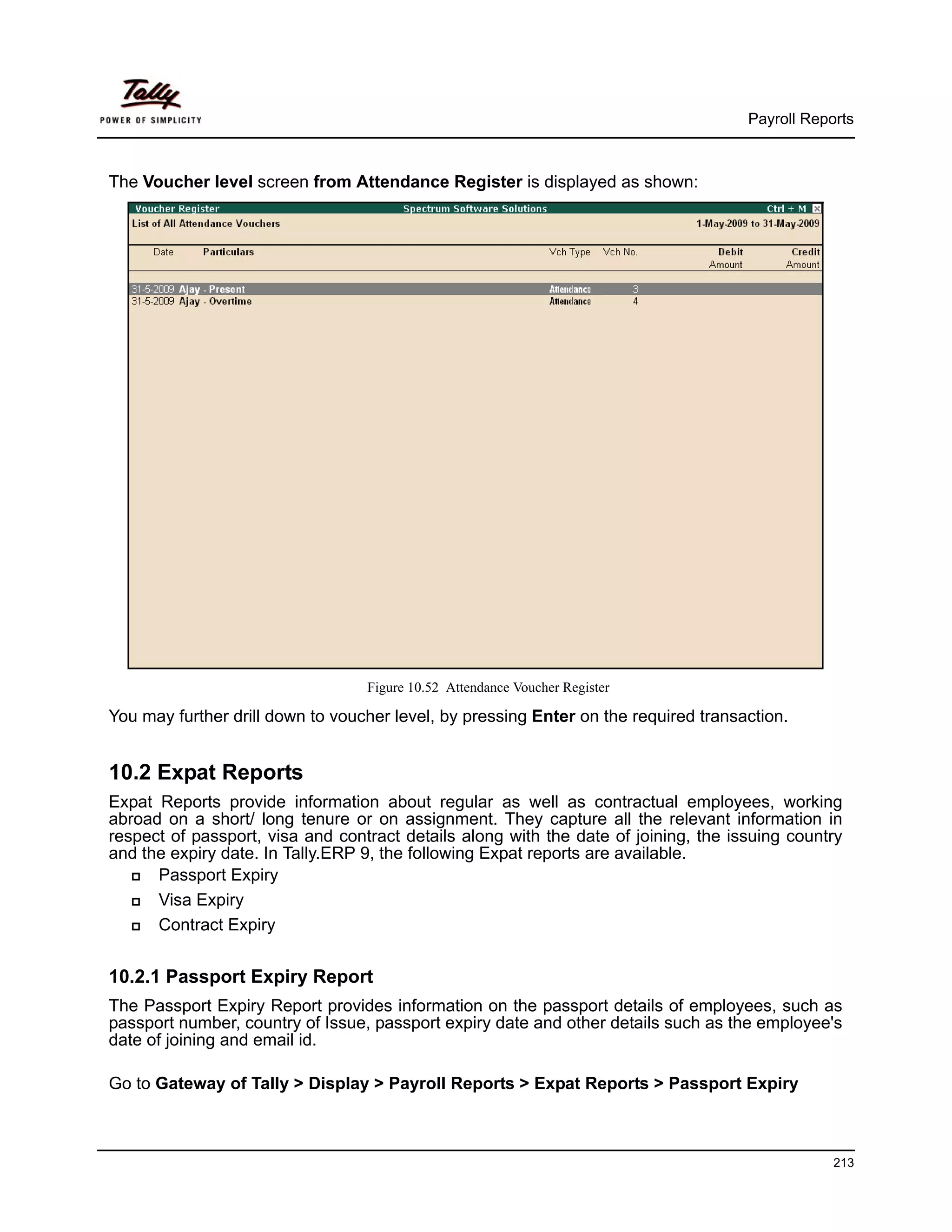 Payroll Reports



The Voucher level screen from Attendance Register is displayed as shown:




                                  Figure 10.52 Attendance Voucher Register

You may further drill down to voucher level, by pressing Enter on the required transaction.


10.2 Expat Reports
Expat Reports provide information about regular as well as contractual employees, working
abroad on a short/ long tenure or on assignment. They capture all the relevant information in
respect of passport, visa and contract details along with the date of joining, the issuing country
and the expiry date. In Tally.ERP 9, the following Expat reports are available.
      Passport Expiry
      Visa Expiry
      Contract Expiry


10.2.1 Passport Expiry Report
The Passport Expiry Report provides information on the passport details of employees, such as
passport number, country of Issue, passport expiry date and other details such as the employee's
date of joining and email id.

Go to Gateway of Tally > Display > Payroll Reports > Expat Reports > Passport Expiry



                                                                                                 213
 