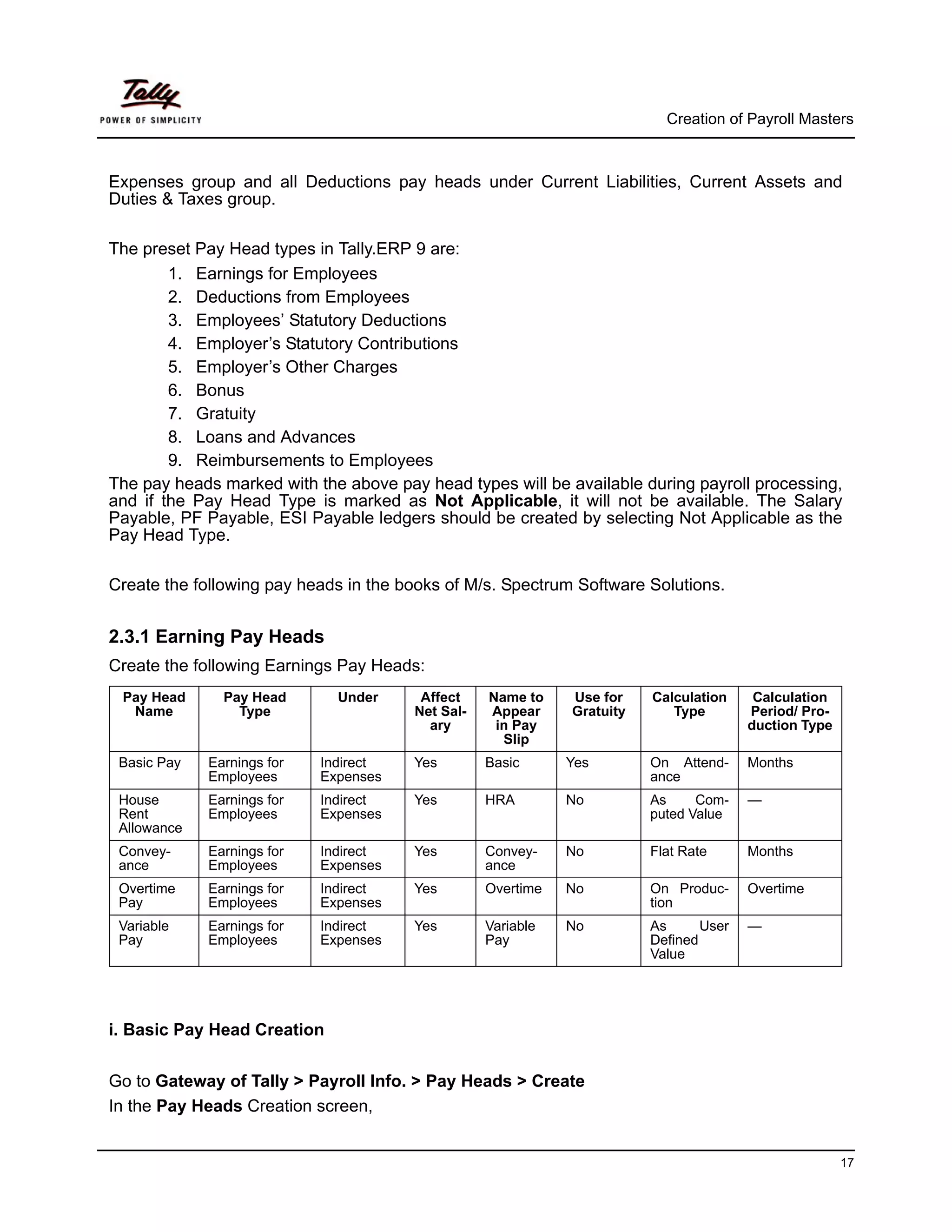 Creation of Payroll Masters



Expenses group and all Deductions pay heads under Current Liabilities, Current Assets and
Duties & Taxes group.

The preset Pay Head types in Tally.ERP 9 are:
        1. Earnings for Employees
        2. Deductions from Employees
        3. Employees’ Statutory Deductions
        4. Employer’s Statutory Contributions
        5. Employer’s Other Charges
        6. Bonus
        7. Gratuity
        8. Loans and Advances
        9. Reimbursements to Employees
The pay heads marked with the above pay head types will be available during payroll processing,
and if the Pay Head Type is marked as Not Applicable, it will not be available. The Salary
Payable, PF Payable, ESI Payable ledgers should be created by selecting Not Applicable as the
Pay Head Type.

Create the following pay heads in the books of M/s. Spectrum Software Solutions.


2.3.1 Earning Pay Heads
Create the following Earnings Pay Heads:
 Pay Head      Pay Head       Under     Affect    Name to    Use for    Calculation     Calculation
  Name           Type                  Net Sal-   Appear     Gratuity      Type        Period/ Pro-
                                         ary       in Pay                              duction Type
                                                    Slip
 Basic Pay   Earnings for   Indirect   Yes        Basic      Yes        On Attend-     Months
             Employees      Expenses                                    ance
 House       Earnings for   Indirect   Yes        HRA        No         As     Com-    —
 Rent        Employees      Expenses                                    puted Value
 Allowance
 Convey-     Earnings for   Indirect   Yes        Convey-    No         Flat Rate      Months
 ance        Employees      Expenses              ance
 Overtime    Earnings for   Indirect   Yes        Overtime   No         On Produc-     Overtime
 Pay         Employees      Expenses                                    tion
 Variable    Earnings for   Indirect   Yes        Variable   No         As      User   —
 Pay         Employees      Expenses              Pay                   Defined
                                                                        Value




i. Basic Pay Head Creation


Go to Gateway of Tally > Payroll Info. > Pay Heads > Create
In the Pay Heads Creation screen,


                                                                                                      17
 