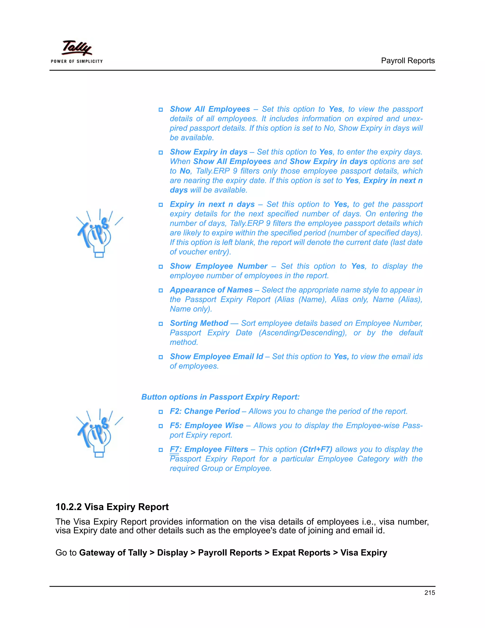 Payroll Reports




                             Show All Employees – Set this option to Yes, to view the passport
                             details of all employees. It includes information on expired and unex-
                             pired passport details. If this option is set to No, Show Expiry in days will
                             be available.
                             Show Expiry in days – Set this option to Yes, to enter the expiry days.
                             When Show All Employees and Show Expiry in days options are set
                             to No, Tally.ERP 9 filters only those employee passport details, which
                             are nearing the expiry date. If this option is set to Yes, Expiry in next n
                             days will be available.
                             Expiry in next n days – Set this option to Yes, to get the passport
                             expiry details for the next specified number of days. On entering the
                             number of days, Tally.ERP 9 filters the employee passport details which
                             are likely to expire within the specified period (number of specified days).
                             If this option is left blank, the report will denote the current date (last date
                             of voucher entry).
                             Show Employee Number – Set this option to Yes, to display the
                             employee number of employees in the report.
                             Appearance of Names – Select the appropriate name style to appear in
                             the Passport Expiry Report (Alias (Name), Alias only, Name (Alias),
                             Name only).
                             Sorting Method — Sort employee details based on Employee Number,
                             Passport Expiry Date (Ascending/Descending), or by the default
                             method.
                             Show Employee Email Id – Set this option to Yes, to view the email ids
                             of employees.


                     Button options in Passport Expiry Report:
                             F2: Change Period – Allows you to change the period of the report.
                             F5: Employee Wise – Allows you to display the Employee-wise Pass-
                             port Expiry report.
                             F7: Employee Filters – This option (Ctrl+F7) allows you to display the
                             Passport Expiry Report for a particular Employee Category with the
                             required Group or Employee.



10.2.2 Visa Expiry Report
The Visa Expiry Report provides information on the visa details of employees i.e., visa number,
visa Expiry date and other details such as the employee's date of joining and email id.

Go to Gateway of Tally > Display > Payroll Reports > Expat Reports > Visa Expiry



                                                                                                                215
 