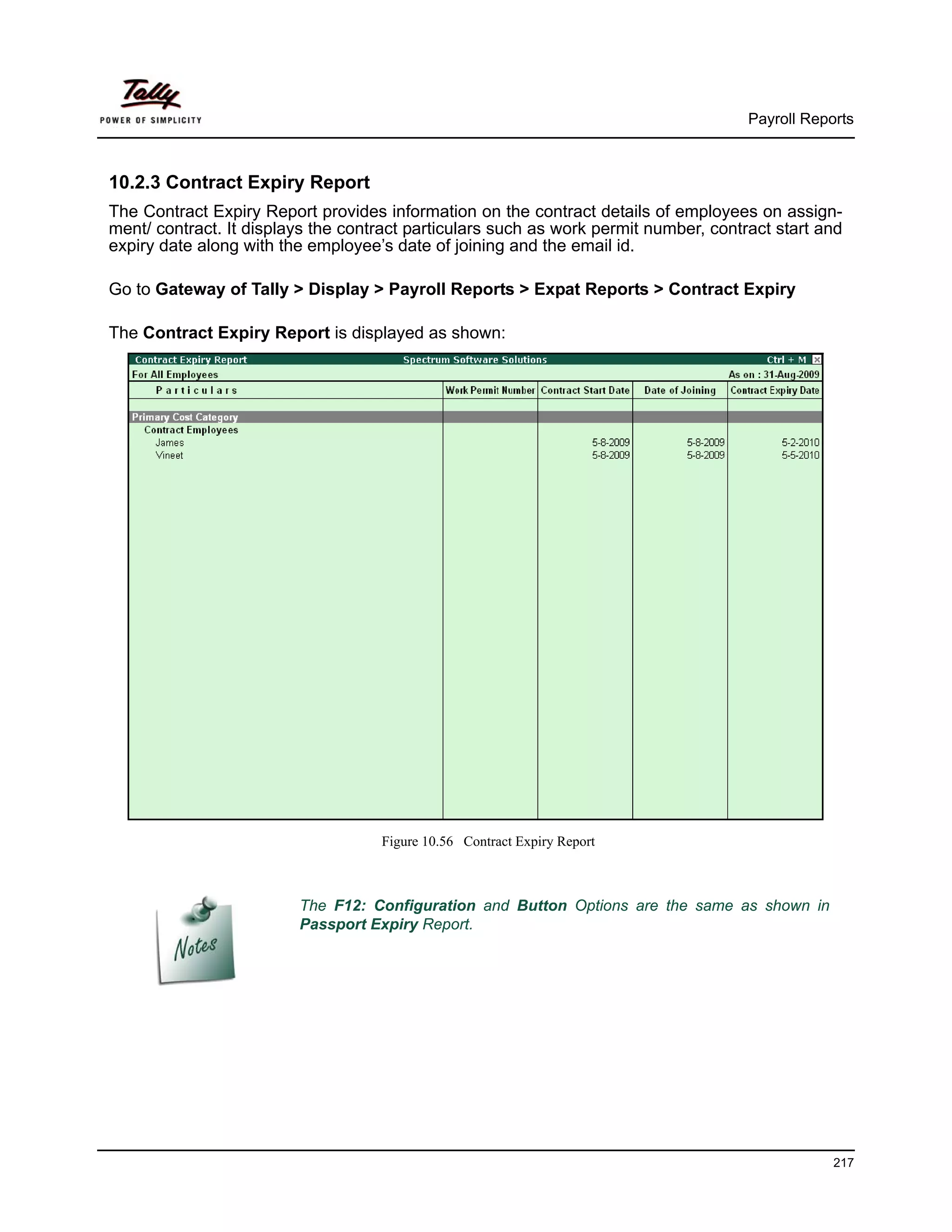 Payroll Reports



10.2.3 Contract Expiry Report
The Contract Expiry Report provides information on the contract details of employees on assign-
ment/ contract. It displays the contract particulars such as work permit number, contract start and
expiry date along with the employee’s date of joining and the email id.

Go to Gateway of Tally > Display > Payroll Reports > Expat Reports > Contract Expiry

The Contract Expiry Report is displayed as shown:




                                    Figure 10.56 Contract Expiry Report



                         The F12: Configuration and Button Options are the same as shown in
                         Passport Expiry Report.




                                                                                                  217
 