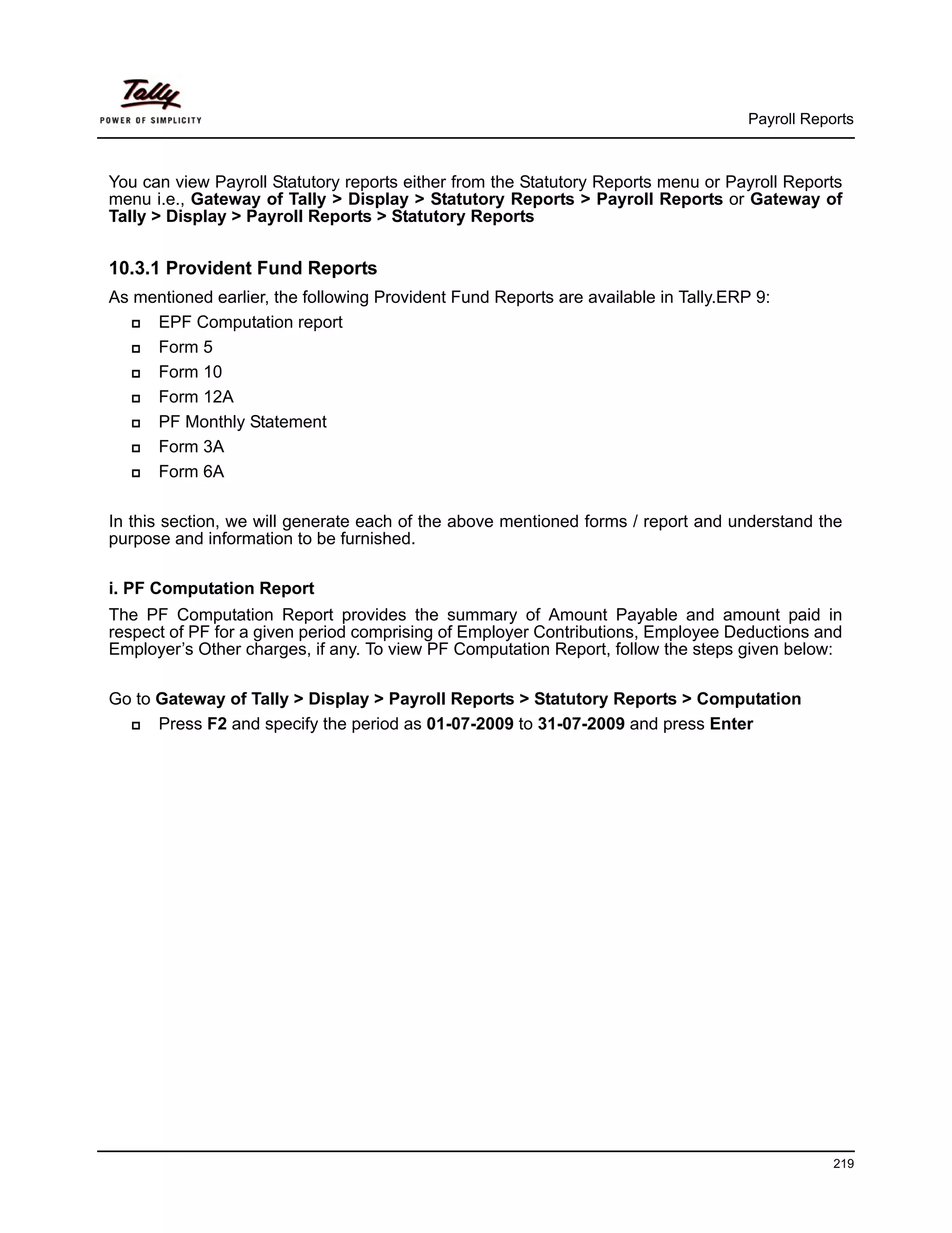 Payroll Reports



You can view Payroll Statutory reports either from the Statutory Reports menu or Payroll Reports
menu i.e., Gateway of Tally > Display > Statutory Reports > Payroll Reports or Gateway of
Tally > Display > Payroll Reports > Statutory Reports


10.3.1 Provident Fund Reports
As mentioned earlier, the following Provident Fund Reports are available in Tally.ERP 9:
     EPF Computation report
     Form 5
     Form 10
     Form 12A
     PF Monthly Statement
     Form 3A
     Form 6A

In this section, we will generate each of the above mentioned forms / report and understand the
purpose and information to be furnished.

i. PF Computation Report
The PF Computation Report provides the summary of Amount Payable and amount paid in
respect of PF for a given period comprising of Employer Contributions, Employee Deductions and
Employer’s Other charges, if any. To view PF Computation Report, follow the steps given below:

Go to Gateway of Tally > Display > Payroll Reports > Statutory Reports > Computation
      Press F2 and specify the period as 01-07-2009 to 31-07-2009 and press Enter




                                                                                                 219
 
